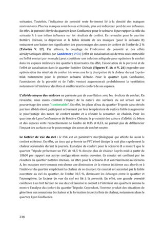 scénarios. Toutefois, l'indicateur de porosité reste fortement lié à la densité des masques
environnants. Plus les masques sont denses et fermés, plus cet indicateur perd de son influence.
En effet, la porosité élevée du quartier Lyon Confluence pour le scénario B par rapport à celle du
scénario A à une infime influence sur les résultats de confort. En revanche pour le quartier
Bottière Chénaie, la dispersion et la faible densité de ces masques (pour le scénario B)
entrainent une baisse non significative des pourcentages des zones de confort de l’ordre de 2 %
(Tabelau V. 12). Par ailleurs, le couplage de l'indicateur de porosité et des effets
aérodynamiques définis par Gandemer (1976) (effet de canalisation ou de trou sous immeuble
ou l'effet venturi par exemple) peut constituer une solution adéquate pour optimiser le confort
dans les espaces intérieurs des quartiers traversants. En effet, l'association de la porosité et de
l'effet de canalisation dans le quartier Bottière Chénaie (Figures V. 16 et V. 26) engendre une
optimisation des résultats de confort à travers une forte dissipation de la chaleur durant l'après-
midi notamment pour le premier scénario d'étude. Pour le quartier Lyon Confluence,
l’association de la porosité et de l’effet venturi augmenterait probablement la ventilation
notamment à l'intérieur des îlots et améliorerait le confort de ses espaces.


L'albédo moyen des surfaces ne présente pas de corrélation avec les résultats de confort. En
revanche, nous avons constaté l'impact de la nature des surfaces du sol urbain sur le
pourcentage des zones "confortable". En effet, les plans d'eau du quartier Tripode caractérisés
par leur albédo élevé participent activement par leur température de surface faible à augmenter
le pourcentage des zones de confort neutre et à réduire la sensation de chaleur. Pour les
quartiers de Lyon Confluence et de Bottière Chénaie, la proximité des valeurs d'albédo du béton
et des espaces verts respectivement de l'ordre de 0,35 et 0,33, ne permet pas de différencier
l'impact des surfaces sur le pourcentage des zones de confort neutre.


Le facteur de vue du ciel : le FVC est un paramètre morphologique qui affecte lui aussi le
confort extérieur. En effet, un tissu qui présente un FVC élevé dissipe la nuit plus rapidement la
chaleur accumulée durant la journée. L'analyse de confort pour le scénario B a montré que le
quartier Tripode présentant un FVC de 41,5 % dissipe plus de chaleur l'après-midi à partir de
18h00 par rapport aux autres configurations moins ouvertes. Ce constat est confirmé par les
résultats du quartier Bottière Chénaie. En effet, pour le scénario B et contrairement au scénario
A, les masques environnants entraînent une diminution de la vitesse incidente aux abords et à
l'intérieur du quartier empêchant la chaleur de se dissiper. Ce constat est accentué par la faible
ouverture au ciel du quartier, de l'ordre 30,5 %, diminuant les échanges entre le quartier et
l’atmosphère. Le facteur de vue du ciel est lié à la porosité. En effet, une grande porosité
combinée à un fort facteur de vue du ciel favorise le confort à l'intérieur des quartiers comme la
montre l’analyse du confort du quartier Tripode. Cependant, l'inverse produit des situations de
gêne liées aux sensations de chaleur et la formation de petits îlots de chaleur, notamment dans le
quartier Lyon Confluence.




238
 