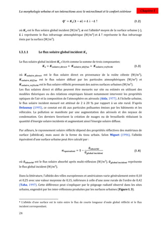 La morphologie urbaine et ses interactions avec le microclimat et le confort extérieur                  Chapitre I


                                                (      )                                           (I .2)


où       est le flux solaire global incident (W/m²),       est l’albédo4 moyen de la surface urbaine (-),
      représente le flux infrarouge atmosphérique (W/m²) et               représente le flux infrarouge
émis par la surface (W/m²).



I.3.1.1           Le flux solaire global incident

Le flux solaire global incident      s’écrit comme la somme de trois composantes:
                                                                                                   (I .3)

où                    est le flux solaire direct en provenance de la voûte céleste (W/m²),
                   est le flux solaire diffusé par les particules atmosphériques (W/m²) et
                   est le flux solaire réfléchi provenant des autres surfaces urbaines (W/m²).
Les flux solaires direct et diffus peuvent être mesurés sur site ou estimés en utilisant des
modèles théoriques ou des relations empiriques faisant notamment intervenir les propriétés
optiques de l'air et la composition de l'atmosphère en aérosols (Aida, 1977). A l'échelle urbaine,
le flux solaire incident mesuré est atténué de 2 à 20 % par rapport à un site rural. D'après
Delaunay (1995), ce constat est dû aux particules polluantes émises par les bâtiments et les
véhicules. La pollution se manifeste par une augmentation des aérosols et des noyaux de
condensation. Ces derniers favorisent la création de nuages ou de brouillards réduisant la
quantité d'énergie solaire incidente et augmentant ainsi l'énergie solaire diffuse.


Par ailleurs, le rayonnement solaire réfléchi dépend des propriétés réflectives des matériaux de
surface (albédo ), mais aussi de la forme du tissu urbain. Selon Miguet (1996), l’albédo
équivalent d’une surface urbaine peut être calculé par :


                                                                                                   (I .4)


où             est le flux solaire absorbé après multi-réflexion (W/m²),                      représente
le flux global incident (W/m²).


Dans la littérature, l'albédo des villes européennes et américaines varie généralement entre 0,10
et 0,25 avec une valeur moyenne de 0,15, inférieure à celle d'une zone rurale de l'ordre de 0,42
(Taha, 1997). Cette différence peut s'expliquer par le piégeage radiatif observé dans les sites
urbains, engendré par les inter-réflexions produites par les surfaces urbaines (Figure I. 3).



4   L’albédo d’une surface est le ratio entre le flux de courte longueur d’onde global réfléchi et le flux
incident correspondant.

24
 