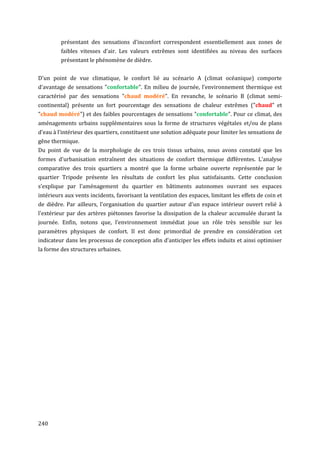 présentant des sensations d'inconfort correspondent essentiellement aux zones de
         faibles vitesses d'air. Les valeurs extrêmes sont identifiées au niveau des surfaces
         présentant le phénomène de dièdre.


D'un point de vue climatique, le confort lié au scénario A (climat océanique) comporte
d'avantage de sensations "confortable". En milieu de journée, l'environnement thermique est
caractérisé par des sensations "chaud modéré". En revanche, le scénario B (climat semi-
continental) présente un fort pourcentage des sensations de chaleur extrêmes ("chaud" et
"chaud modéré") et des faibles pourcentages de sensations "confortable". Pour ce climat, des
aménagements urbains supplémentaires sous la forme de structures végétales et/ou de plans
d'eau à l'intérieur des quartiers, constituent une solution adéquate pour limiter les sensations de
gêne thermique.
Du point de vue de la morphologie de ces trois tissus urbains, nous avons constaté que les
formes d'urbanisation entraînent des situations de confort thermique différentes. L'analyse
comparative des trois quartiers a montré que la forme urbaine ouverte représentée par le
quartier Tripode présente les résultats de confort les plus satisfaisants. Cette conclusion
s’explique par l'aménagement du quartier en bâtiments autonomes ouvrant ses espaces
intérieurs aux vents incidents, favorisant la ventilation des espaces, limitant les effets de coin et
de dièdre. Par ailleurs, l'organisation du quartier autour d'un espace intérieur ouvert relié à
l'extérieur par des artères piétonnes favorise la dissipation de la chaleur accumulée durant la
journée. Enfin, notons que, l’environnement immédiat joue un rôle très sensible sur les
paramètres physiques de confort. Il est donc primordial de prendre en considération cet
indicateur dans les processus de conception afin d'anticiper les effets induits et ainsi optimiser
la forme des structures urbaines.




240
 