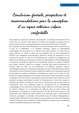 Conclusion générale




   Conclusion générale, perspectives et
  recommandations pour la conception
      d'un espace extérieur urbain
              confortable
Nous proposons, en guise de conclusion et de perspective, une relecture transversale de notre
travail selon ces cinq axes. Nous mettrons en évidence les principales conclusions dans un
premier temps ainsi que les principales perspectives qui pourraient faire suite à cette étude.
Nous rappelons aussi que l'objectif principal de ce travail de recherche était de caractériser, par
le biais de la modélisation et la simulation numérique, l'impact de l'hétérogénéité
morphologique des éco-quartiers sur le confort de leur espace extérieur. Le confort dans un
espace extérieur est traduit, en partie, par une adaptation plus ou moins importante de
l'individu aux changements microclimatiques (baisses ou hausses de température de l'air,
variations des vitesses du vent et de l’ensoleillement par exemple). Ces changements sont
influencés par différentes caractéristiques urbaines et morphologiques. L’étude bibliographique
a ainsi permis de détailler le rapport entre la morphologie urbaine et le confort de l'individu
dans l'espace extérieur. L'étude de ce rapport a nécessité deux phases d'intervention. La
première étape est basée sur une identification des différents indicateurs physico-
morphologiques agissant sur les paramètres physiques de confort. Cette identification a permis
de formaliser une liste d’indicateurs thermo-radiatifs (en relation avec le rayonnement solaire et
la température de surface) et d'indicateurs aérauliques (en relation avec la vitesse de l'air).
Ensuite, une analyse typologique de tissus urbains caractérisant les villes européennes a permis
de distinguer les formes les plus représentatives. Quatre principales formes distinctes ont été
identifiées (compacte, pavillonnaire, verticale et traversante) par le biais d'une analyse de
l'évolution des formes, en établissant le lien entre le contexte historique, la forme urbaine et
architecturale. Nous avons également évoqué les conséquences de ces hétérogénéités
morphologiques sur les situations de confort dans l'espace extérieur. De cette façon, nous avons
pu analyser l'influence sur le microclimat des différents types de tissus urbains cités
précédemment, à l'exception de la forme traversante. En effet, cette forme, toujours à l'état
embryonnaire, fait actuellement l'objet de débats et de recherches dans la communauté des
chercheurs, aménageurs et urbanistes. Cette première phase de l'analyse bibliographique a
souligné l'impact important des formes urbaines sur les paramètres de confort. Elle a également
permis de remarquer que les situations de confort dépendent du rapport entre la morphologie
urbaine et les éléments physiques du microclimat.

                                                                                                 241
 