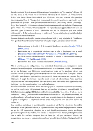 Dans la continuité de cette analyse bibliographique, le sens du terme "éco-quartier", élément clé
de cette étude, a été précisé afin d'éclaircir sa définition et son histoire. Les proto-quartiers
étaient tout d’abord issus d’une volonté forte d’habitants militants, localisés principalement
dans les pays du Nord de l'Europe. Sont venus ensuite les quartiers prototypes représentés par la
génération des quartiers : Bo01 (Malmö), Hammarby Sjöstad (Stockholm), Vauban (Fribourg)…
Créés dans les années 1990, ces premières réalisations possèdent la particularité d’être portées
par la volonté des pouvoirs publics de répondre aux enjeux du développement durable. Enfin les
quartiers types présentent d’autres spécificités tout en ne dérogeant pas aux cadres
réglementaires de l’urbanisme classique et moderne. À l’heure actuelle, ils se multiplient et se
diffusent vers le sud de l’Europe.
Ces quartiers doivent répondre à un certain nombre de critères pour bénéficier de l’appellation
"éco-quartier". Ces critères s’institutionnalisent de plus en plus. On retrouve notamment :


      -   Optimisation de la densité et de la compacité des formes urbaines (Lynch, 1981) et
          (Bovet, 2009) ;
      -   Favorisation de la connectivité physique avec la ville et lumineuse avec le soleil
          (Newman et Kenworthy, (1999), De Portzemparc, (1996) et Boutté, (2007)) ;
      -   Accroitre l'utilisation des ressources naturelles et réduire la consommation d'énergie
          (Tillman, (1994) et Girardet, (1999)) ;
      -   Favorisation de la mixité sociale et fonctionnelle (Putnam, (1995)).

Afin de sélectionner des configurations pour notre étude de confort, nous avons procédé à une
analyse typo-morphologique de plusieurs éco-quartiers en France et en Europe. Cette analyse a
permis de distinguer des différences morphologiques entre les éco-quartiers suivant leur
contexte urbain, leur morphologie d'îlot et le tracé des voies de circulation. L'analyse a permis
d'identifier les trois sous-configurations caractérisant la forme traversante non recensée dans la
littérature. Il s'agit des formes : ouverte, semi ouverte et intermédiaire. Trois quartiers
caractérisant ces sous-configurations ont été choisis pour une étude plus approfondie des
indicateurs physico-morphologique et de confort physique.
Pour caractériser les paramètres micro-météorologiques au sein des éco-quartiers sélectionnés,
un modèle numérique a été développé, basé sur un couplage itératif entre un modèle CFD (le
Code_Saturne développé par EDF) et un modèle thermo-radiatif (le Code Solene développé par le
laboratoire CERMA). Quelques adaptations ont été réalisées sur le Code_Saturne concernant les
conditions limites à l'entrée de la veine numérique, le post traitement des résultats de sortie et
la prise en compte de la végétation comme terme puits/sources pour de futurs travaux de
recherche.
Une validation statistique et expérimentale a permis de vérifier la robustesse du modèle
numérique et son aptitude à simuler de façon satisfaisante les paramètres physiques du confort
sur un site réel. La première validation par le biais d'outils statistiques a montré une bonne
performance générale du modèle pour simuler la vitesse moyenne du vent, la température de
l’air et celle des surfaces, exception faite de l'énergie cinétique turbulente. Ensuite, les
comparaisons aux mesures locales ont montré que la qualité des résultats n’était pas limitée à

242
 