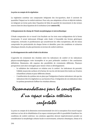 La prise en compte de la végétation


La végétation constitue une composante intégrante des éco-quartiers, dont il convient de
quantifier l’impact sur le confort extérieur. Pour cela, une adaptation a d’ores et déjà été réalisée,
en intégrant un terme puits dans l'équation de bilan de quantité de mouvement et des termes
sources dans les deux équations de la turbulence (voir annexe III).


L’ largissement du champ de l'étude morphologique et microclimatique


L'étude comparative de ce travail s'est focalisée sur les trois sous-configurations de la forme
traversante. Il serait intéressant d'élargir cette étude à l’ensemble des formes génériques
compactes, verticales et pavillonnaires qui caractérisent les villes européennes, afin de mieux
comprendre les particularités de chaque forme et identifier, pour des conditions et scénarios
climatiques donnés, les plus pertinentes en termes de confort extérieur.


Le développement des outils d'aide à la décision


L'approche de croisement des résultats entre les indicateurs de confort et les indicateurs
physico-morphologiques reste incomplète et ne peut prétendre conduire à des conclusions
définitives. Néanmoins, elle esquisse des possibilités de croisements différents. Plusieurs
perspectives sont alors envisagées pour mener à bien ce développement :
    -   la validation des indicateurs en relation avec le confort : les indicateurs de porosité,
        l’albédo moyen des surfaces et le facteur de vue du ciel devraient être testés sur d’autres
        échantillons urbains et pour différents climats.
    -   L’amélioration du système mis en place par l’intégration d’autres indicateurs, tels que les
        indicateurs liés à la végétation ou aux bassins d’eau. L’intégration de ces indicateurs dans
        le système permettrait d’affiner les résultats obtenus.



 Recommandations pour la conception
     d'un espace urbain extérieur
             confortable
La prise en compte de la dimension environnementale lors de la conception d’un nouvel espace
extérieur ou lors de la réhabilitation d'un espace existant peut offrir la possibilité d’améliorer les
conditions de confort extérieur. Les solutions apportées doivent impérativement prendre en
considération la morphologie urbaine locale et environnante, scénarios climatiques, climat et la

244
 