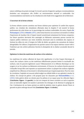 Conclusion générale


nature esthétique du projet envisagé. Ce travail a permis d'apporter quelques recommandations
destinées aux concepteurs afin d'offrir un environnement attractif et confortable. Ces
recommandations sont basées sur les résultats de cette étude et les suggestions de la littérature.


L’ouverture de la forme urbaine


La forme urbaine ouverte constitue une bonne solution pour optimiser le confort des espaces
publics. Les résultats des simulations effectuées dans le chapitre V ont montré la bonne
performance de cette forme sur le pourcentage des surfaces confortables. En outre, d'après De
Portzamparc (2006) et Boutté (2007), cette forme favorise son ouverture à la lumière et réduit
l’impression de lourdeur liée à l’aspect massif caractérisant notamment les formes compactes.
Les futurs quartiers devraient être aménagés en bâtiments autonomes poreux ouvrant les
espaces publics intérieurs aux vents incidents, favorisant ainsi la ventilation des espaces et
limitant les effets de coin à l’origine de l'effet de dièdre qui génère des sensations de chaleur
désagréables. Par ailleurs, l'organisation du quartier autour d'un espace intérieur ouvert relié à
l'extérieur par des artères piétonnes favorise la dissipation de la chaleur accumulée durant la
journée.


Optimiser le choix des matériaux de surface et les solutions


Les matériaux de surface affectent de façon très significative à la fois l'aspect thermique et
visuel. Des couleurs claires ou des matériaux réfléchissants peuvent limiter la surchauffe des
surfaces, mais ils peuvent également causer l'éblouissement et la réflexion thermique sur les
usagers et sur les surfaces ou bâtiments environnants. A l’inverse, les surfaces foncées peuvent
s’échauffer lorsqu’elles sont exposées au rayonnement solaire. La plupart des surfaces végétales
empêchent les réflexions et favorisent le rafraichissement par évapotranspiration. Pour les voies
de circulation, l'asphalte est souvent utilisé malgré son albédo faible et son aptitude à stocker la
chaleur. Un concept de galerie a été proposé pour les chaussées par Chrisomallidou et al.,
(2002). Cette galerie abrite un chemin pour les piétons et un espace pour les véhicules légers
(Conclusion. Figure. 1 à gauche). Le toit est composé de lames orientées au sud et espacées
avec un intervalle régulier de manière à permettre les échanges et de diminuer le piégeage de
l’air. L’inclinaison de ces lames permet au soleil de pénétrer dans la galerie durant l’hiver et
garantit un plein ombrage durant l’été (Conclusion. Figure. 1 à droite).




                                                                                               245
 