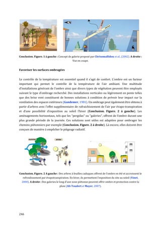 Conclusion. Figure. 1 à gauche : Concept de galerie proposé par Chrisomallidou et al., (2002). A droite :
                                               Vue en coupe.


Favoriser les surfaces ombragées


Le contrôle de la température est essentiel quand il s’agit de confort. L’ombre est un facteur
important qui permet le contrôle de la température de l'air ambiant. Une multitude
d’installations générant de l’ombre ainsi que divers types de végétation peuvent être employés
suivant le type d’ombrage recherché. Des installations verticales ou légèrement en pente telles
que des brise vent constituent de bonnes solutions à condition de prévoir leur impact sur la
ventilation des espaces extérieurs (Gandemer, 1981). Un ombrage peut également être obtenu à
partir d’arbres avec l'effet supplémentaire de rafraichissement de l’air par évapo-transpiration
et d’une possibilité d’exposition au soleil l’hiver (Conclusion. Figure. 2 à gauche). Les
aménagements horizontaux, tels que les "pergolas" ou "galeries", offrent de l’ombre durant une
plus grande période de la journée. Ces solutions sont utiles est adaptées pour ombrager les
chemins piétonniers par exemple (Conclusion. Figure. 2 à droite). Là encore, elles doivent être
conçues de manière à empêcher le piégeage radiatif.




Conclusion. Figure. 2 A gauche : Des arbres à feuilles caduques offrent de l’ombre en été et accroissent le
   refroidissement par évapotranspiration. En hiver, ils permettent l’exposition du site au soleil (Vinet,
  2000). A droite : Des galeries le long d’une zone piétonne peuvent offrir ombre et protection contre la
                                   pluie (Ali-Toudert et Mayer, 2007).




246
 
