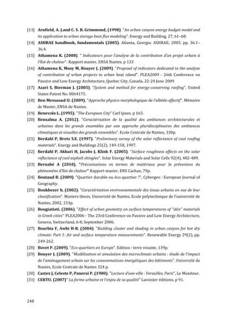 [13] Arnfield, A. J.and C. S. B. Grimmond, (1998). "An urban canyon energy budget model and
      its application to urban storage heat flux modeling". Energy and Building, 27, 61–68.
[14] ASHRAE handbook, fundamentals (2005). Atlanta, Georgia: ASHRAE; 2005. pp. 36.1–
      36.4.
[15] Athamena K. (2008). " Indicateurs pour l’analyse de la contribution d’un projet urbain à
      l’îlot de chaleur". Rapport master, ENSA Nantes. p 133
[16] Athamena K, Musy M, Bouyer J. (2009). "Proposal of indicators dedicated to the analyze
      of contribution of urban projects to urban heat island". PLEA2009 - 26th Conference on
      Passive and Low Energy Architecture, Quebec City, Canada, 22-24 June 2009
[17] Azari S, Bierman J. (2005). "System and method for energy-conserving roofing". United
      States Patent No. 0064175.
[18] Ben Messaoud O. (2009), "Approche physico-morphologique de l'albédo effectif". Mémoire
      de Master, ENSA de Nantes.
[19] Benevolo L. (1995). "The European City" Carl Ipsen. p 165.
[20] Bensalma A. (2012). "Caractérisation de la qualité des ambiances architecturales et
      urbaines dans les grands ensembles par une approche pluridisciplinaires des ambiances
      climatiques et visuelles des grands ensembles". Ecole Centrale de Nantes, 330p.
[21] Berdahl P, Bretz S.E. (1997). "Preliminary survey of the solar reflectance of cool roofing
      materials". Energy and Buildings 25(2), 149-158, 1997.
[22] Berdahl P, Akbari H, Jacobs J, Klink F. (2005). "Surface roughness effects on the solar
      reflectance of cool asphalt shingles". Solar Energy Materials and Solar Cells 92(4), 482-489.
[23] Bernabé A (2010). "Préconisations en termes de matériaux pour la prévention du
      phénomène d’îlot de chaleur" Rapport master, ENS Cachan, 79p.
[24] Boutaud B. (2009). "Quartier durable ou éco-quartier ?", Cybergeo : European Journal of
      Geography.
[25] Boukhezer h. (2002). "Caractérisation environnementale des tissus urbains en vue de leur
      classification". Masters thesis, Université de Nantes, Ecole polytechnique de l'université de
      Nantes, 2002, 153p.
[26] Bougiatioti. (2006). "Effect of urban geometry on surface temperatures of "skin" materials
      in Greek cities'' PLEA2006 - The 23rd Conference on Passive and Low Energy Architecture,
      Geneva, Switzerland, 6-8, September 2006.
[27] Bourbia F, Awbi H-B. (2004). "Building cluster and shading in urban canyon for hot dry
      climate: Part 1: Air and surface temperature measurements". Renewable Energy 29(2), pp.
      249-262.
[28] Bovet P. (2009). "Eco-quartiers en Europe". Edition : terre vivante, 139p.
[29] Bouyer J. (2009). "Modélisation et simulation des microclimats urbains : étude de l'impact
      de l'aménagement urbain sur les consommations énergétiques des bâtiments". Université de
      Nantes, Ecole Centrale de Nantes 324 p.
[30] Castex J, Celeste P, Panerai P. (1980). "Lecture d’une ville : Versailles, Paris", Le Moniteur.
[31] CERTU. (2007)" La forme urbaine et l'enjeu de sa qualité" Lavoisier éditions, p 91.




248
 