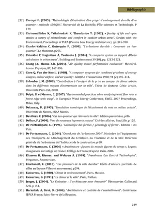 Bibliographie


[32] Cherqui F. (2005). "Méthodologie d'évaluation d'un projet d'aménagement durable d'un
      quartier : méthode ADEQUA". Université de La Rochelle, Pôle sciences et Technologie. P
      179
[33] Chrisomallidou N, Tsikaloudaki K, Theodosiou T. (2002). « Quality of life and open
      spaces: a survey of microclimate and comfort in outdoor urban areas”, Design with the
      Environment, Proceedings of PLEA (Passive Low Energy Architecture), pp. 345-350.
[34] Charlot-Valdieu C, Outrequin P. (2009). "L'urbanisme durable : Concevoir un éco-
      quartier". Le Moniteur. p295.
[35] Chimklai P, Hagishima A, Tanimoto J. (2004). "A computer system to support Albedo
      calculation in urban areas". Building and Environment 39(10), pp. 1213-1221.
[36] Chang J.C, Hanna S.R, (2004), "Air quality model performance evaluation" Meteorol.
      Atmos. Physique, 87, 167-196.
[37] Chen Q, Van der Kooi J. (1988). "A computer program for combined problems of energy
      analysis, indoor airflow, and air quality". ASHRAE Transactions 1988; 94 (2) 196–214.
[38] Colombert, M. (2008). "Contribution à l’analyse de la prise en compte du climat urbain
      dans les différents moyens d’intervention sur la ville". Thèse de doctorat Génie urbain,
      Université Paris-Est, 2008.
[39] Dalpé, B. et Masson, C. (2007). “Recommended practices when analysing wind flow near a
      forest edge with wasp”. In European Wind Energy Conference, EWEC 2007 Proceedings,
      Milan, Italy.
[40] Delaunay, D. (1995). "Simulation numérique de l'écoulement du vent en milieu urbain".
      Université de Nantes, ENSA Nantes.
[41] Devillers, C. (2006). "Cet éco-quartier qui réinvente la ville". Edition parenthèse, p 86
[42] Delhay, F, (2009). 'Vers de nouveaux logements sociaux" Cité des affaires, EuraLille, p 120.
[43] De Portzamparc, C. (1996). "Généalogie des formes / genealogy of forms". Edition : Dis
      Voir.
[44] De Portzamparc, C. (2004). "Grand prix de l'urbanisme 2004". Ministère de l'équipement
      des Transports, de l'Aménagement du Territoire, du Tourisme et de la Mer, Direction
      générale de l'urbanisme de l'habitat et de la construction. p 88.
[45] De Portzamparc, C. (2006) « Architecture : figures du monde, figures du temps », Leçons
      inaugurales au Collège de France, Collège de France/Fayard, Paris, 2006
[46] Eliasson B, Riemer, and Wokaun A. (1999). "Freenhouse Gas Control Technologies".
      Pergamon, Amesterdam.
[47] Emelianoff, C. (2010). "Les pionniers de la ville durable" Récits d'acteurs, portraits de
      villes en Europe Villes en mouvement, p294.
[48] Escourrou, G. (1980). "Climat et environnement". Paris, Masson.
[49] Escourrou, G. (1991). "Le climat et la ville". Paris, Nathan.
[50] Jenger, J. (2004). "Le Corbusier : L'architecture pour émouvoir" Découvertes Gallimard
      Arts, p 151.
[51] Harzallah, A, Siret, D. (2006). "Architecture et contrôle de l'ensoleillement". Conférence
      IBPSA France, Saint-Pierre de la Réunion.


                                                                                                 249
 