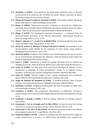 [52] Harzallah, A. (2007). "Instrumentation des phénomènes d’ambiance dans les théories
      architecturales de la modernité (fin 19e-début 20e siècle)". Nantes, Université de Nantes
      Ecole Polytechnique de L'université de Nantes.
[53] Héloise M, Vincent P, Loubna R, Christelle V. (2009) " Euro Nantes Tripode". Miniprojet
      Master STEU, phase II : Etude scientifique, février 2009.
[54] Henon A. (2008). "Température mesurées, modélisées, et observées par télédétection
      infrarouge, dans la canopée urbaine: Modélisation aéro-thermo-radiative des flux de chaleur
      urbaine". Thèse de doctorat, Ecole Centrale de Nantes et Université de Nantes.
[55] Höppe, P (1999) "The Physiological equivalent Temperature – A Universal Index for
      Biometeorological Assessment of the Thermal Environment’’. International Journal of
      biometeorology, 1999, vol. 43, p. 71-75.
[56] Hunter J. Johnson, G. T., L, and A. J, Arnfield (1991). "Preliminary field test of an urban
      canyon wind flow model". Energy Build, 15, 325–332.
[57] Idczak M, Groleau D, Mestayer P, Rosant J-M, Sini J-F (2010). “An application of the
      thermo-radiative model SOLENE for the evaluation of street canyon energy balance”.
      Building and Environment 45, 1262–1275
[58] Idczak M, (2009) « L'influence des conditions micro météorologiques dans une rue canyon
      sur les caractéristiques énergétiques d’un bâtiment », thèse de doctorat, Ecole Centrale de
      Nantes et Politechnika Warszawska, 272pp.
[59] Inard C. (1988). "Contribution à l’étude du couplage thermique entre un émetteur de
      chauffage et un local". Thèse de doctorat, INSA de Lyon- Université Claude Bernard Lyon 1.
[60] Izard, J-L. (1999). "Les indicateurs de la performance thermique du bâtiment et leurs
      implications en pédagogie du projet d’architecture". Comm. au 3e Colloque Franco-
     Canadien; "Thermique des systèmes à température modérée"; Montréal; Mai 1999.
[61] Izard, J-L. (1998). "Thermal comfort in atria: thermal stratification and architectural
      design" PLEA 98 "Environmentally Friendly Cities", Lisbonne, Juin 1998.
[62] Gagge AP, Fobelets AP, Berglund LG (1986). "A standard predictive index of human
      response to the thermal environment". ASHRAE Transactions 1986;92:709e31.
[63] Gandemer, J. (1976). "Intégration du phénomène vent dans la conception du milieu bâti"
      La documentation française, CSTB, 132p.
[64] Gandemer, J. (1981). "The aerodynamic characteristics of windbreaks, resulting in
      empirical design rules". Journal of Wind Engineering and Industrial Aerodynamics 7(1), pp.
      15-36.
[65] Grafmeyer Y. Joseph, I. (1984). "L’école de Chicago. Naissance de l’écologie urbaine",
      Paris, Aubier.
[66] Grimmond, C. S. B., H. A. Cleugh, and T. R. Oke, (1991). "An objective urban heat storage
      model and its comparison with other schemes". Atmos. Environ., 25B, 311–326
[67] Grimmond, C. S. B., and T. R. Oke (1999). "Aerodynamic properties of urban areas derived
      from analysis of surface form". J. Appl. Meteor., 38, 1262–1292.
[68] Groleau D, Miguet F (1998). « Solène et la simulation des éclairements directs et diffus des
      projets architecturaux et urbains ». in : IBPSA France '98 Modéliser pour améliorer les,


250
 