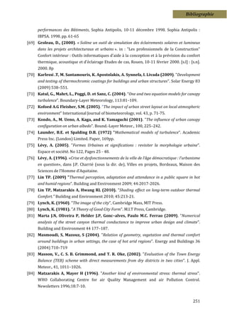 Bibliographie


      performances des Bâtiments, Sophia Antipolis, 10-11 décembre 1998. Sophia Antipolis :
      IBPSA. 1998. pp. 61-65
[69] Groleau, D., (2000). « Solène un outil de simulation des éclairements solaires et lumineux
      dans les projets architecturaux et urbains ». in : "Les professionnels de la Construction"
      Confort intérieur : Outils informatiques d'aide à la conception et à la prévision du confort
      thermique, acoustique et d'éclairage Etudes de cas, Rouen, 10-11 février 2000. [s.l] : [s.n].
      2000. 8p
[70] Karlessi .T, M. Santamouris, K. Apostolakis, A. Synnefa, I. Livada (2009). "Development
      and testing of thermochromic coatings for buildings and urban structures". Solar Energy 83
      (2009) 538–551.
[71] Katul, G., Mahrt, L., Poggi, D. et Sanz, C. (2004). “One and two equation models for canopy
      turbulence”. Boundary-Layer Meteorology, 113:81–109.
[72] Kofoed A.G Fleisher, S.M. (2005). "The impact of urban street layout on local atmospheric
      environment" International Journal of biometeorology, vol. 43, p. 71-75.
[73] Kondo, A., M. Ueno, A. Kaga, and K. Yamaguchi (2001). "The influence of urban canopy
      configuration on urban albedo". Bound.-Layer Meteor., 100, 225–242.
[74] Launder, B.E. et Spalding D.B. (1972) "Mathematical models of turbulence". Academic
      Press Inc. (London) Limited. Paper, 169pp.
[75] Lévy, A. (2005). "Formes Urbaines et significations : revisiter la morphologie urbaine".
      Espace et société. No 122, Pages 25 - 48.
[76] Lévy, A. (1996). «Crise et dysfonctionnements de la ville de l’âge démocratique : l’urbanisme
      en question», dans J.P. Charrié (sous la dir. de), Villes en projets, Bordeaux, Maison des
      Sciences de l’Homme d’Aquitaine.
[77] Lin TP. (2009) "Thermal perception, adaptation and attendance in a public square in hot
      and humid regions". Building and Environment 2009; 44:2017-2026.
[78] Lin TP, Matzarakis A, Hwang RL (2010). "Shading effect on long-term outdoor thermal
      Comfort." Building and Environment 2010; 45:213-21.
[79] Lynch, K. (1960). "The image of the city", Cambridge Mass, MIT Press.
[80] Lynch, K. (1981). "A Theory of Good City Form". M.I.T Press, Cambridge.
[81] Marta J.N, Oliveira P, Helder J.P, Gonc–alves, Paulo M.C. Ferrao (2009). "Numerical
      analysis of the street canyon thermal conductance to improve urban design and climate".
      Building and Environment 44 177–187.
[82] Masmoudi, S, Mazouz, S (2004). "Relation of geometry, vegetation and thermal comfort
      around buildings in urban settings, the case of hot arid regions". Energy and Buildings 36
      (2004) 710–719
[83] Masson, V., C. S. B. Grimmond, and T. R. Oke, (2002). "Evaluation of the Town Energy
      Balance (TEB) scheme with direct measurements from dry districts in two cities". J. Appl.
      Meteor., 41, 1011–1026.
[84] Matzarakis A, Mayer H (1996). "Another kind of environmental stress: thermal stress".
      WHO Collaborating Centre for air Quality Management and air Pollution Control.
      Newsletters 1996;18:7-10.


                                                                                               251
 