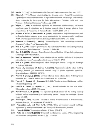 [85] Merlin, P. (1998) " les banlieues des villes française". La documentation française, 1997.
[86] Miguet, F. (1996). "Analyse microclimatique des formes urbaines : Un outil de simulation de
      l'effet conjoint des éclairements direct et diffus en milieu urbain". in : Paysage & Ambiances :
      3èmes rencontres des doctorants des écoles d'architecture, Toulouse, 23-24 mai 1996.
      Toulouse : Ecole d'Architecture de Toulouse. pp. 68-75
[87] Miguet, F. (2000) « Paramètres physiques des ambiances architecturales : un modèle
      numérique pour la simulation de la lumière naturelle dans le projet urbain » Ecole
      polytechnique de l'université de Nantes : Nantes : CERMA, 2000. - 360 p.
[88] Niachou K. Livada I., Santamouris M (2008). "Experimental study of temperature and
      airﬂow distribution inside an urban street canyon during hot summer weather conditions.
      Part I: Air and surface temperatures". Building and Environment 43 1383–1392
[89] Newman, P.; Kenworthy, J. (1999). "Sustainability and Cities: Overcoming Automobile
      Dependence". Island Press, Washington D.C.
[90] Oke, T. R, (1981). "Canyon geometry and the nocturnal urban heat island: Comparison of
      scale model and field observations". J. Climatol., 1, 237–254.
[91] Oke, T. R. (1987). "Boundary layer climates". Second Edition. 435 pp. University press,
      Cambridge, ISBN 0 415 04319 0.
[92] Oke T.R, Nakamura Y. (1988). "Wind, temperature and stability conditions in an east-west
      oriented urban canyon". Atmospheric Environment 22: 2691-2700.
[93] Oke, T. R. (1988). "Street design and urban canopy layer climate". Energy and Buildings
      11(1-3), pp. 103--113.
[94] Panâo, J.N., Gonçalves, J.P, Ferrâo, M.C (2008). "Optimization of the urban building
      efficiency potential for mid-latitude climates using a genetic algorithm approach".
      Renewable Energy 33 (2008) 887-896.
[95] Panerai, P. ; Langé, J. (2001). "Formes urbaines, tissus urbains. Essai de bibliographie
      raisonnée", MELT-DGUHC, Centre de Documentation de l’Urbanisme.
[96] Panerai, P. ; Depaule J.C. ; Demorgon M. (1999). "Analyse urbaine". Edition parenthèse,
      collection Eupalinos, p 189
[97] Panerai, P.; Castex, J.; Depaule, J-C (1997). "Formes urbaines: de l'îlot à la barre".
      Editions Parentheses, 1997 - 196 pages
[98] Papadopoulos, A. M. (2001). "The influence of street canyons on the cooling loads of
      buildings and the performance of air conditioning systems". Energy and Buildings 33(Issue
      6), pp. 601-607.
[99] Peneau J-P. (1989). "SOLENE : un outil au service de l'architecture et de l'urbanisme".
      Bâtiment-Energie. 1989, septembre, 57, pp.30-32.
[100] Penwarden, A.D. and Wise, A.F.E. (1975). "Wind environment around buildings.
      Department of the Environment BRE". Her Majesty’s Stationery Office, London.
[101] Pinon, P. (1994). "Composition urbaine I, II", Paris, DAU-STU.
[102] Plate, E. J. et Kiefer H. (2001). "Wind loads in urban areas." Journal of Wind Engineering
      and Industrial Aerodynamics 89(14-15), pp. 1233-1256.




252
 