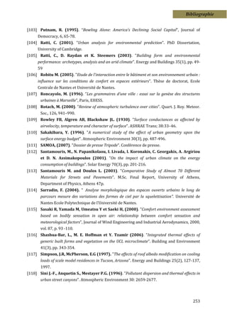 Bibliographie


[103] Putnam, R. (1995). “Bowling Alone: America’s Declining Social Capital”, Journal of
      Democracy, 6, 65-78.
[104] Ratti, C. (2001). "Urban analysis for environmental prediction". PhD Dissertation,
      University of Cambridge.
[105] Ratti, C., D. Raydan et K. Steemers (2003). "Building form and environmental
      performance: archetypes, analysis and an arid climate". Energy and Buildings 35(1), pp. 49-
      59
[106] Robitu M. (2005). "Etude de l'interaction entre le bâtiment et son environnement urbain :
      influence sur les conditions de confort en espaces extérieurs". Thèse de doctorat, Ecole
      Centrale de Nantes et Université de Nantes.
[107] Roncayolo, M. (1996). "Les grammaires d’une ville : essai sur la genèse des structures
       urbaines à Marseille", Paris, EHESS.
[108] Rotach, M. (2000). "Review of atmospheric turbulence over cities". Quart. J. Roy. Meteor.
       Soc., 126, 941–990.
[109] Rowley FB, Algren AB, Blackshaw JL. (1930). "Surface conductances as affected by
       airvelocity, temperature and character of surface". ASHRAE Trans; 38:33–46.
[110] Sakakibara, Y. (1996). "A numerical study of the effect of urban geometry upon the
       surface energy budget". Atmospheric Environment 30(3), pp. 487-496.
[111] SAMOA, (2007). "Dossier de presse Tripode". Conférence de presse.
[112] Santamouris, M., N. Papanikolaou, I. Livada, I. Koronakis, C. Georgakis, A. Argiriou
       et D. N. Assimakopoulos (2001). "On the impact of urban climate on the energy
       consumption of buildings". Solar Energy 70(3), pp. 201-216.
[113] Santamouris M. and Doulos L. (2001). "Comparative Study of Almost 70 Different
       Materials for Streets and Pavements". M.Sc. Final Report, University of Athens,
       Department of Physics, Athens 47p.
[114] Sarradin, F. (2004). " Analyse morphologique des espaces ouverts urbains le long de
       parcours mesure des variations des formes de ciel par la squelettisation". Université de
       Nantes Ecole Polytechnique de l'Université de Nantes.
[115] Sasaki R, Yamada M, Umeatsu Y et Saeki H, (2000). "Comfort environment assessment
       based on bodily sensation in open air: relationship between comfort sensation and
       meteorological factors", Journal of Wind Engineering and Industrial Aerodynamics, 2000,
       vol. 87, p. 93 -110.
[116] Shashua-Bar, L., M. E. Hoffman et Y. Tzamir (2006). "Integrated thermal effects of
       generic built forms and vegetation on the UCL microclimate". Building and Environment
       41(3), pp. 343-354.
[117] Simpson, J.R, McPherson, E.G (1997). "The effects of roof albedo modification on cooling
       loads of scale model residences in Tucson, Arizona". Energy and Buildings 25(2), 127-137,
       1997.
[118] Sini J.-F., Anquetin S., Mestayer P.G. (1996). "Pollutant dispersion and thermal effects in
       urban street canyons". Atmospheric Environment 30: 2659-2677.




                                                                                             253
 
