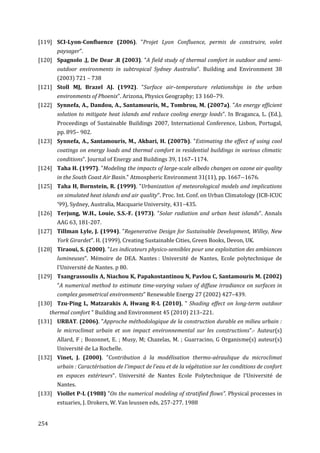 [119] SCI-Lyon-Confluence (2006). "Projet Lyon Conﬂuence, permis de construire, volet
        paysager".
[120] Spagnolo .J, De Dear .R (2003). "A field study of thermal comfort in outdoor and semi-
        outdoor environments in subtropical Sydney Australia". Building and Environment 38
        (2003) 721 – 738
[121] Stoll MJ, Brazel AJ. (1992). "Surface air–temperature relationships in the urban
        environments of Phoenix". Arizona, Physics Geography; 13 160–79.
[122] Synnefa, A., Dandou, A., Santamouris, M., Tombrou, M. (2007a). "An energy efficient
        solution to mitigate heat islands and reduce cooling energy loads". In Braganca, L. (Ed.),
        Proceedings of Sustainable Buildings 2007, International Conference, Lisbon, Portugal,
        pp. 895– 902.
[123] Synnefa, A., Santamouris, M., Akbari, H. (2007b). "Estimating the effect of using cool
        coatings on energy loads and thermal comfort in residential buildings in various climatic
        conditions". Journal of Energy and Buildings 39, 1167–1174.
[124] Taha H. (1997). "Modeling the impacts of large-scale albedo changes on ozone air quality
        in the South Coast Air Basin." Atmospheric Environment 31(11), pp. 1667--1676.
[125] Taha H, Bornstein, R. (1999). "Urbanization of meteorological models and implications
        on simulated heat islands and air quality". Proc. Int. Conf. on Urban Climatology (ICB-ICUC
        ’99), Sydney, Australia, Macquarie University, 431–435.
[126] Terjung, W.H., Louie, S.S.-F. (1973). "Solar radiation and urban heat islands". Annals
        AAG 63, 181-207.
[127] Tillman Lyle, J. (1994). "Regenerative Design for Sustainable Development, Willey, New
        York Girardet". H. (1999), Creating Sustainable Cities, Green Books, Devon, UK.
[128] Tiraoui, S. (2000). "Les indicateurs physico-sensibles pour une exploitation des ambiances
        lumineuses". Mémoire de DEA. Nantes : Université de Nantes, Ecole polytechnique de
        l'Université de Nantes. p 80.
[129] Tsangrassoulis A, Niachou K, Papakostantinou N, Pavlou C, Santamouris M. (2002)
        "A numerical method to estimate time-varying values of diffuse irradiance on surfaces in
        complex geometrical environments" Renewable Energy 27 (2002) 427–439.
[130] Tzu-Ping L, Matzarakis A, Hwang R-L (2010), " Shading effect on long-term outdoor
      thermal comfort " Building and Environment 45 (2010) 213–221.
[131] URBAT. (2006). "Approche méthodologique de la construction durable en milieu urbain :
        le microclimat urbain et son impact environnemental sur les constructions".- Auteur(s)
        Allard, F ; Bozonnet, E. ; Musy, M; Chazelas, M. ; Guarracino, G Organisme(s) auteur(s)
        Université de La Rochelle.
[132] Vinet, J. (2000). "Contribution à la modélisation thermo-aéraulique du microclimat
        urbain : Caractérisation de l'impact de l'eau et de la végétation sur les conditions de confort
        en espaces extérieurs". Université de Nantes Ecole Polytechnique de l'Université de
        Nantes.
[133] Viollet P-L (1988) "On the numerical modeling of stratified flows". Physical processes in
        estuaries, J. Drokers, W. Van leussen eds, 257-277. 1988


254
 