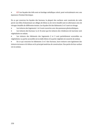       L7: Les façades des lofts sont en bardage métallique coloré, posé verticalement avec une
épaisseur d'isolant thermique.


En ce qui concerne les façades des bureaux, la plupart des surfaces sont construits de voile
percé. Les tôles d'aluminium sur allèges de béton ou de verre émaillé sont en alternance avec de
vitrages émaillés de différentes teintes. Les façades Est des bâtiments 2 et 3 sont en vitrage.
      Les toitures des logements 1 et 4 sont couvertes avec des panneaux photovoltaïques.
      Les toitures des bureaux 1a et 1b ainsi que les toitures des résidences de tourisme sont
végétalisées en sedum.
      Les toitures des bâtiments des logements 2 et 3 sont partiellement accessibles ou
végétalisées. La partie accessible est en dalle béton et la partie végétale est couverte de sedum.
      En ce qui concerne les bâtiments 2 et 3 des bureaux, leurs toitures sont également des
toitures terrasses et le béton est le principal matériau de construction. Une partie de leur surface
est en sedum.




258
 