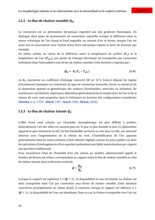 La morphologie urbaine et ses interactions avec le microclimat et le confort extérieur              Chapitre I


I.3.2 Le flux de chaleur sensible


La convection est un phénomène dynamique engendré par des gradients thermiques. On
distingue deux types de mouvements de convection: naturelle, lorsque la différence entre la
masse volumique de l'air chaud et froid engendre un courant d'air et forcée, lorsque l'air est
aussi mis en mouvement sous l'action d'une force mécanique comme la force de pression par
exemple.
En milieu urbain, en raison de la différence entre la température de surface (                ) et la
température de l'air (      ), une partie de l’énergie thermique est transportée par convection
turbulente dans l’atmosphère sous forme de chaleur sensible. Cette dernière s’exprime par :


                                                  (         )                                  (I. 6)


où     représente un coefficient d'échange convectif (W m-2 K-1). Celui-ci dépend du régime
d'écoulement (laminaire ou turbulent), du type de convection (naturelle, forcée ou mixte) et de
la disposition spatiale et géométrique des surfaces (horizontales, verticales ou inclinées). De
nombreuses corrélations empiriques, dépendant généralement de la température de l'air et de la
vitesse du vent, sont proposées dans la littérature en fonction des configurations considérées
(Rowley et al., 1930 ; Allard, 1987 ; Inard, 1988 ; Hénon, 2008).


I.3.3 Le flux de chaleur latente


L'effet d'une zone urbaine sur l'humidité atmosphérique est plus difficile à prédire.
Généralement, l'air des villes est souvent plus sec le jour et plus humide la nuit. Ce phénomène
apparaît le plus nettement en été. Un îlot d'humidité nocturne se crée dans la ville, son intensité
diminue avec l'augmentation de la vitesse du vent. L'humidification de l'air apparait
généralement dans les zones urbaines à forte densité végétale comme les parcs publics ou dans
les opérations d'aménagements d'éco-quartiers présentant une faible minéralisation par rapport
aux quartiers traditionnels
Pour caractériser l’état de l'humidité d'un site urbain, un nombre adimensionnel appelé le
nombre de Bowen est utilisé, correspondant au rapport entre le flux de chaleur sensible et celui
de chaleur latente dans la direction verticale.

                                                                                               (I. 7)


Lorsque le rapport est supérieur à 1 (        ) , la disponibilité en eau est limitée. La chaleur est
donc transportée dans l’air par convection sous forme de chaleur sensible. Cette situation
caractérise principalement un climat chaud. A contrario, lorsque le rapport est inférieur à 1
(      ) , la disponibilité de l’eau est abondante. Dans ce cas, la chaleur transportée vers l’air est



26
 