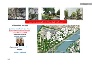Annexes




                                     Quartier Lyon confluence (Phase 2), Lyon, France

      Dénomination de l'opération


 Quartier Lyon confluence. Lyon. France
  Palmarès dans la catégorie Densité et
       Formes Urbaines en 2009
        Architecte et urbaniste :
          Herzog & De Meuron




  Chef de projet : SPLA Lyon Confluence
               Fonction :

         En cours d'élaboration




263
 