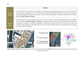 264


                                                                                    Analyse

                    La phase 2 du projet Lyon Confluence est aménagée sur une ancienne friche industrielle située à 3 km du centre-ville de Lyon. Le
Contexte             nouveau quartier se développe sur une surface de 150 ha. Il s'étend de la Confluence du Rhône et de la Saône au Sud jusqu'au
  urbain             quartier Sainte Blandine au Nord et de l'autoroute du soleil à l'Est et jusqu'à la phase 1 du projet aménagé à l'Ouest comme le
                     montre l'Annexe II. Figure. 5 à droite.


                    Le tracé des voies du nouveau quartier est basé sur la structure de l'ancienne trame urbaine présentant une forme régulière,
                     linière et répétitive (Annexe II. Figure. 5 à gauche). L'organisation urbaine repose sur une séparation entre les circulations
 Voies et            automobiles et piétonnes. La circulation automobile est supprimée à l’intérieur des îlots. Seuls les abords des îlots sont
                     circulables et les parkings sont aménagés dans les sous-sols des îlots. L’intérieur des îlots essentiellement piéton s’organise
   tracé
                     autour des jardins vert intérieurs.




                                                                          Principales avenues



                                                                            Rues secondaires


                                                                           Ligne de chemin de
                                                                    fer (Lyon/Saint Etienne)




Annexe II. Figure. 5 A gauche: Plan de déplacement de la phase 2 du projet Lyon Confluence. A Droite : Plan de situation du quartier par rapport à son voisinage et
                                                                    par rapport au centre-ville.
 