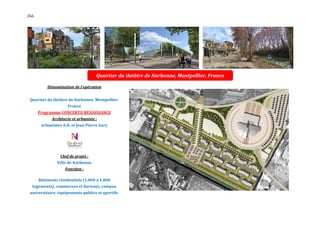 266




                                    Quartier du théâtre de Narbonne, Montpellier, France

          Dénomination de l'opération


 Quartier du théâtre de Narbonne. Montpellier.
                     France
      Programme CONCERTO RENAISSANCE
            Architecte et urbaniste :
       urbanistes A.D. et Jean Pierre Gary




                 Chef de projet :
               Ville de Narbonne
                   Fonction :

      Bâtiments résidentiels (1,000 à 1,800
  logements), commerces et bureaux, campus
 universitaire, équipements publics et sportifs.
 