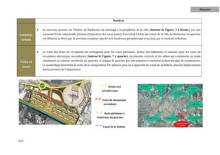 Annexes


                                                                           Analyse

               Le nouveau quartier du Théâtre de Narbonne est aménagé à la périphérie de la ville (Annexe II. Figure. 7 à droite), sur une
Contexte        ancienne friche industrielle (station d'épuration des eaux usées). Il est situé à 6 km du centre de la ville de Narbonne. Le quartier
 urbain         est délimité au Nord par le nouveau complexe sportif et le boulevard périphérique et au Sud, par le canal de la Robine.



               Le tracé des voies de circulation est orthogonal pour les voies piétonnes, autour des bâtiments et sinueux pour les voies de
                circulation mécanique secondaires (Annexe II. Figure. 7 à gauche). La placette centrale et les allées qui conduisent au stade
 Voies et       constituent la colonne vertébrale du quartier. Il marque le quartier par son emprise et constitue la base du plan de composition.
                Le quadrillage détermine le reste de la composition. Par ailleurs, plus on s'approche du canal de la Robine, plus les déplacements
  tracé
                doux prennent de l'importance




                                                                       Boulevard
                                                                  périphérique


                                                                  Voies de mécanique
                                                                   secondaire


                                                                   Rues piétonnes à
                                                             l'intérieur du quartier


                                                                   Canal de la Robine




267
 