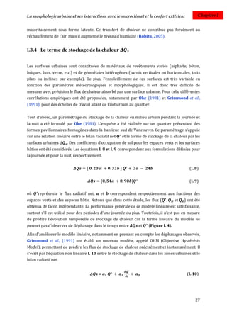 La morphologie urbaine et ses interactions avec le microclimat et le confort extérieur             Chapitre I


majoritairement sous forme latente. Ce transfert de chaleur ne contribue pas forcément au
réchauffement de l’air, mais il augmente le niveau d’humidité (Robitu, 2005).


I.3.4 Le terme de stockage de la chaleur


Les surfaces urbaines sont constituées de matériaux de revêtements variés (asphalte, béton,
briques, bois, verre, etc.) et de géométries hétérogènes (parois verticales ou horizontales, toits
plats ou inclinés par exemple). De plus, l’ensoleillement de ces surfaces est très variable en
fonction des paramètres météorologiques et morphologiques. Il est donc très difficile de
mesurer avec précision le flux de chaleur absorbé par une surface urbaine. Pour cela, différentes
corrélations empiriques ont été proposées, notamment par Oke (1981) et Grimmond et al.,
(1991), pour des échelles de travail allant de l’îlot urbain au quartier.


Tout d’abord, un paramétrage du stockage de la chaleur en milieu urbain pendant la journée et
la nuit a été formulé par Oke (1981). L’enquête a été réalisée sur un quartier présentant des
formes pavillonnaires homogènes dans la banlieue sud de Vancouver. Ce paramétrage s’appuie
sur une relation linéaire entre le bilan radiatif net   et le terme de stockage de la chaleur par les
surfaces urbaines      . Des coefficients d’occupation de sol pour les espaces verts et les surfaces
bâties ont été considérés. Les équations I. 8 et I. 9 correspondent aux formulations définies pour
la journée et pour la nuit, respectivement.


                                                                                              (I. 8)


                                                                                              (I. 9)

où    représente le flux radiatif net,      et   correspondent respectivement aux fractions des
espaces verts et des espaces bâtis. Notons que dans cette étude, les flux (                ) ont été
obtenus de façon indépendante. La performance générale de ce modèle linéaire est satisfaisante,
surtout s’il est utilisé pour des périodes d’une journée ou plus. Toutefois, il n’est pas en mesure
de prédire l'évolution temporelle de stockage de chaleur car la forme linéaire du modèle ne
permet pas d’observer de déphasage dans le temps entre            et    (Figure I. 4).

Afin d'améliorer le modèle linéaire, notamment en prenant en compte les déphasages observés,
Grimmond et al., (1991) ont établi un nouveau modèle, appelé OHM (Objective Hystérésis
Model), permettant de prédire les flux de stockage de chaleur précisément et instantanément. Il
s’écrit par l’équation non linéaire I. 10 entre le stockage de chaleur dans les zones urbaines et le
bilan radiatif net.


                                          =                                                  (I. 10)




                                                                                                  27
 