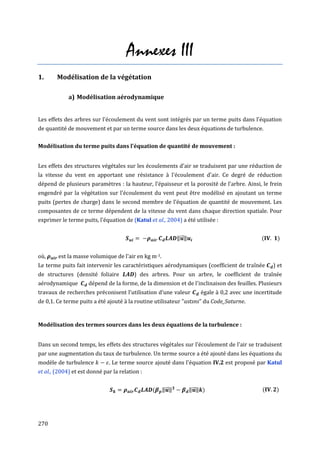 Annexes III
1.      Modélisation de la végétation

             a) Modélisation aérodynamique


Les effets des arbres sur l'écoulement du vent sont intégrés par un terme puits dans l'équation
de quantité de mouvement et par un terme source dans les deux équations de turbulence.

Modélisation du terme puits dans l'équation de quantité de mouvement :


Les effets des structures végétales sur les écoulements d'air se traduisent par une réduction de
la vitesse du vent en apportant une résistance à l'écoulement d'air. Ce degré de réduction
dépend de plusieurs paramètres : la hauteur, l'épaisseur et la porosité de l'arbre. Ainsi, le frein
engendré par la végétation sur l'écoulement du vent peut être modélisé en ajoutant un terme
puits (pertes de charge) dans le second membre de l'équation de quantité de mouvement. Les
composantes de ce terme dépendent de la vitesse du vent dans chaque direction spatiale. Pour
exprimer le terme puits, l'équation de (Katul et al., 2004) a été utilisée :


                                                            ‖⃗ ‖                               (     )


où,     est la masse volumique de l'air en kg m-3.
Le terme puits fait intervenir les caractéristiques aérodynamiques (coefficient de traînée         ) et
de structures (densité foliaire          ) des arbres. Pour un arbre, le coefficient de traînée
aérodynamique        dépend de la forme, de la dimension et de l'inclinaison des feuilles. Plusieurs
travaux de recherches préconisent l’utilisation d’une valeur           égale à 0,2 avec une incertitude
de 0,1. Ce terme puits a été ajouté à la routine utilisateur "ustsns" du Code_Saturne.


Modélisation des termes sources dans les deux équations de la turbulence :


Dans un second temps, les effets des structures végétales sur l'écoulement de l'air se traduisent
par une augmentation du taux de turbulence. Un terme source a été ajouté dans les équations du
modèle de turbulence          . Le terme source ajouté dans l'équation IV.2 est proposé par Katul
et al., (2004) et est donné par la relation :


                                                (    ‖⃗ ‖          ‖⃗ ‖ )                      (    )




270
 
