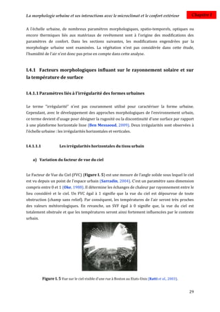 La morphologie urbaine et ses interactions avec le microclimat et le confort extérieur                    Chapitre I


A l'échelle urbaine, de nombreux paramètres morphologiques, spatio-temporels, optiques ou
encore thermiques liés aux matériaux de revêtement sont à l'origine des modifications des
paramètres de confort. Dans les sections suivantes, les modifications engendrées par la
morphologie urbaine sont examinées. La végétation n'est pas considérée dans cette étude,
l'humidité de l'air n’est donc pas prise en compte dans cette analyse.



I.4.1 Facteurs morphologiques influant sur le rayonnement solaire et sur
la température de surface


I.4.1.1 Paramètres liés à l'irrégularité des formes urbaines

Le terme "irrégularité" n'est pas couramment utilisé pour caractériser la forme urbaine.
Cependant, avec le développement des approches morphologiques de l'environnement urbain,
ce terme devient d'usage pour désigner la rugosité ou la discontinuité d'une surface par rapport
à une plateforme horizontale lisse (Ben Messaoud, 2009). Deux irrégularités sont observées à
l'échelle urbaine : les irrégularités horizontales et verticales.


I.4.1.1.1              Les irrégularités horizontales du tissu urbain


    a) Variation du facteur de vue du ciel


Le Facteur de Vue du Ciel (FVC) (Figure I. 5) est une mesure de l’angle solide sous lequel le ciel
est vu depuis un point de l'espace urbain (Sarradin, 2004). C'est un paramètre sans dimension
compris entre 0 et 1 (Oke, 1988). Il détermine les échanges de chaleur par rayonnement entre le
lieu considéré et le ciel. Un FVC égal à 1 signifie que la vue du ciel est dépourvue de toute
obstruction (champ sans relief). Par conséquent, les températures de l'air seront très proches
des valeurs météorologiques. En revanche, un SVF égal à 0 signifie que, la vue du ciel est
totalement obstruée et que les températures seront ainsi fortement influencées par le contexte
urbain.




            Figure I. 5 Vue sur le ciel visible d'une rue à Boston au Etats-Unis (Ratti et al., 2003).


                                                                                                         29
 
