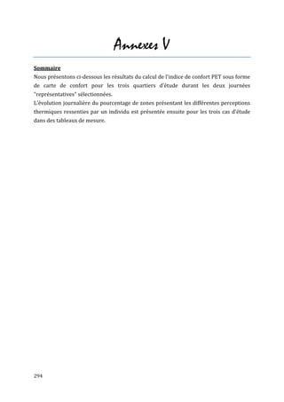 Annexes V
Sommaire
Nous présentons ci-dessous les résultats du calcul de l'indice de confort PET sous forme
de carte de confort pour les trois quartiers d'étude durant les deux journées
"représentatives" sélectionnées.
L'évolution journalière du pourcentage de zones présentant les différentes perceptions
thermiques ressenties par un individu est présentée ensuite pour les trois cas d'étude
dans des tableaux de mesure.




294
 