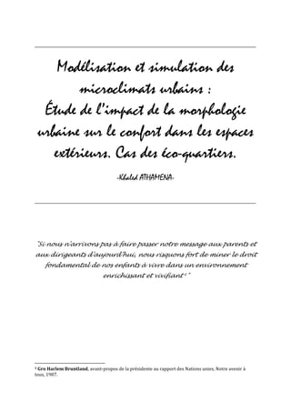 _______________________________________________________________________________________________________________



        Modélisation et simulation des
            microclimats urbains :
     Étude de l’impact de la morphologie
    urbaine sur le confort dans les espaces
       extérieurs. Cas des éco-quartiers.
                                         -Khaled ATHAMENA-

_______________________________________________________________________________________________________________




"Si nous n'arrivons pas à faire passer notre message aux parents et
aux dirigeants d'aujourd'hui, nous risquons fort de miner le droit
     fondamental de nos enfants à vivre dans un environnement
                                  enrichissant et vivifiant 1"




1Gro Harlem Bruntland, avant-propos de la présidente au rapport des Nations unies, Notre avenir à
tous, 1987.
 