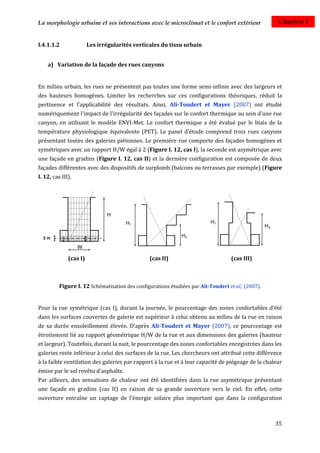 La morphologie urbaine et ses interactions avec le microclimat et le confort extérieur               Chapitre I


I.4.1.1.2               Les irrégularités verticales du tissu urbain


    a) Variation de la façade des rues canyons


En milieu urbain, les rues ne présentent pas toutes une forme semi-infinie avec des largeurs et
des hauteurs homogènes. Limiter les recherches sur ces configurations théoriques, réduit la
pertinence et l’applicabilité des résultats. Ainsi, Ali-Toudert et Mayer (2007) ont étudié
numériquement l'impact de l'irrégularité des façades sur le confort thermique au sein d'une rue
canyon, en utilisant le modèle ENVI-Met. Le confort thermique a été évalué par le biais de la
température physiologique équivalente (PET). Le panel d'étude comprend trois rues canyons
présentant toutes des galeries piétonnes. Le première rue comporte des façades homogènes et
symétriques avec un rapport H/W égal à 2 (Figure I. 12, cas I), la seconde est asymétrique avec
une façade en gradins (Figure I. 12, cas II) et la dernière configuration est composée de deux
façades différentes avec des dispositifs de surplomb (balcons ou terrasses par exemple) (Figure
I. 12, cas III).




              (cas I)                           (cas II)                            (cas III)



          Figure I. 12 Schématisation des configurations étudiées par Ali-Toudert et al., (2007).


Pour la rue symétrique (cas I), durant la journée, le pourcentage des zones confortables d'été
dans les surfaces couvertes de galerie est supérieur à celui obtenu au milieu de la rue en raison
de sa durée ensoleillement élevée. D'après Ali-Toudert et Mayer (2007), ce pourcentage est
étroitement lié au rapport géométrique H/W de la rue et aux dimensions des galeries (hauteur
et largeur). Toutefois, durant la nuit, le pourcentage des zones confortables enregistrées dans les
galeries reste inférieur à celui des surfaces de la rue. Les chercheurs ont attribué cette différence
à la faible ventilation des galeries par rapport à la rue et à leur capacité de piégeage de la chaleur
émise par le sol revêtu d'asphalte.
Par ailleurs, des sensations de chaleur ont été identifiées dans la rue asymétrique présentant
une façade en gradins (cas II) en raison de sa grande ouverture vers le ciel. En effet, cette
ouverture entraîne un captage de l'énergie solaire plus important que dans la configuration



                                                                                                    35
 