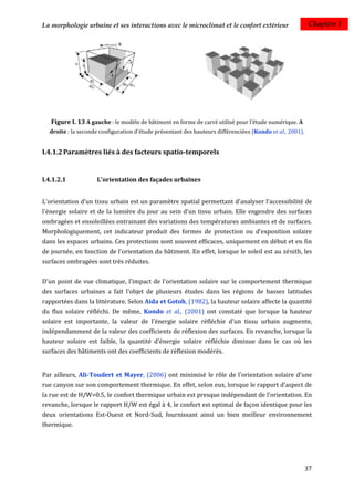 La morphologie urbaine et ses interactions avec le microclimat et le confort extérieur                     Chapitre I




   Figure I. 13 A gauche : le modèle de bâtiment en forme de carré utilisé pour l'étude numérique. A
  droite : la seconde configuration d'étude présentant des hauteurs différenciées (Kondo et al., 2001).


I.4.1.2 Paramètres liés à des facteurs spatio-temporels


I.4.1.2.1           L'orientation des façades urbaines


L'orientation d'un tissu urbain est un paramètre spatial permettant d'analyser l’accessibilité de
l'énergie solaire et de la lumière du jour au sein d'un tissu urbain. Elle engendre des surfaces
ombragées et ensoleillées entrainant des variations des températures ambiantes et de surfaces.
Morphologiquement, cet indicateur produit des formes de protection ou d'exposition solaire
dans les espaces urbains. Ces protections sont souvent efficaces, uniquement en début et en fin
de journée, en fonction de l'orientation du bâtiment. En effet, lorsque le soleil est au zénith, les
surfaces ombragées sont très réduites.


D'un point de vue climatique, l'impact de l'orientation solaire sur le comportement thermique
des surfaces urbaines a fait l'objet de plusieurs études dans les régions de basses latitudes
rapportées dans la littérature. Selon Aida et Gotoh, (1982), la hauteur solaire affecte la quantité
du flux solaire réfléchi. De même, Kondo et al., (2001) ont constaté que lorsque la hauteur
solaire est importante, la valeur de l'énergie solaire réfléchie d'un tissu urbain augmente,
indépendamment de la valeur des coefficients de réflexion des surfaces. En revanche, lorsque la
hauteur solaire est faible, la quantité d'énergie solaire réfléchie diminue dans le cas où les
surfaces des bâtiments ont des coefficients de réflexion modérés.


Par ailleurs, Ali-Toudert et Mayer, (2006) ont minimisé le rôle de l'orientation solaire d'une
rue canyon sur son comportement thermique. En effet, selon eux, lorsque le rapport d’aspect de
la rue est de H/W=0.5, le confort thermique urbain est presque indépendant de l’orientation. En
revanche, lorsque le rapport H/W est égal à 4, le confort est optimal de façon identique pour les
deux orientations Est-Ouest et Nord-Sud, fournissant ainsi un bien meilleur environnement
thermique.




                                                                                                          37
 