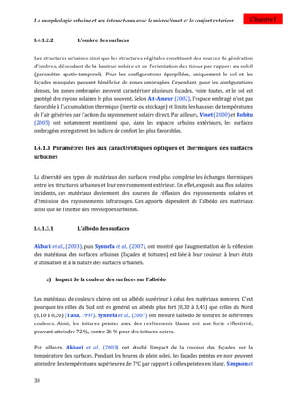 La morphologie urbaine et ses interactions avec le microclimat et le confort extérieur          Chapitre I


I.4.1.2.2           L'ombre des surfaces


Les structures urbaines ainsi que les structures végétales constituent des sources de génération
d'ombres, dépendant de la hauteur solaire et de l'orientation des tissus par rapport au soleil
(paramètre spatio-temporel). Pour les configurations éparpillées, uniquement le sol et les
façades masquées peuvent bénéficier de zones ombragées. Cependant, pour les configurations
denses, les zones ombragées peuvent caractériser plusieurs façades, voire toutes, et le sol est
protégé des rayons solaires le plus souvent. Selon Ait-Ameur (2002), l'espace ombragé n'est pas
favorable à l'accumulation thermique (inertie ou stockage) et limite les hausses de températures
de l'air générées par l'action du rayonnement solaire direct. Par ailleurs, Vinet (2000) et Robitu
(2005) ont notamment mentionné que, dans les espaces urbains extérieurs, les surfaces
ombragées enregistrent les indices de confort les plus favorables.


I.4.1.3 Paramètres liés aux caractéristiques optiques et thermiques des surfaces
urbaines


La diversité des types de matériaux des surfaces rend plus complexe les échanges thermiques
entre les structures urbaines et leur environnement extérieur. En effet, exposés aux flux solaires
incidents, ces matériaux deviennent des sources de réflexion des rayonnements solaires et
d’émission des rayonnements infrarouges. Ces apports dépendent de l'albédo des matériaux
ainsi que de l'inertie des enveloppes urbaines.


I.4.1.3.1           L’albédo des surfaces


Akbari et al., (2003), puis Synnefa et al., (2007), ont montré que l'augmentation de la réflexion
des matériaux des surfaces urbaines (façades et toitures) est liée à leur couleur, à leurs états
d'utilisation et à la nature des surfaces urbaines.


     a) Impact de la couleur des surfaces sur l'albédo


Les matériaux de couleurs claires ont un albédo supérieur à celui des matériaux sombres. C'est
pourquoi les villes du Sud ont en général un albédo plus fort (0,30 à 0,45) que celles du Nord
(0,10 à 0,20) (Taha, 1997). Synnefa et al., (2007) ont mesuré l’albédo de toitures de différentes
couleurs. Ainsi, les toitures peintes avec des revêtements blancs ont une forte réflectivité,
pouvant atteindre 72 %, contre 26 % pour des toitures noires.

Par ailleurs, Akbari et al., (2003) ont étudié l’impact de la couleur des façades sur la
température des surfaces. Pendant les heures de plein soleil, les façades peintes en noir peuvent
atteindre des températures supérieures de 7°C par rapport à celles peintes en blanc. Simpson et


38
 