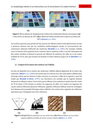 La morphologie urbaine et ses interactions avec le microclimat et le confort extérieur                    Chapitre I




                         (a)                                                   (b)

  Figure I. 15 Les phases de changement de couleur des revêtements thermo-chromiques. (a)
  L’état coloré au-dessous de 30°C. (b) le début de l’éclaircissement des couleurs au-dessus de
                                        30°C (Karlessi et al., 2009).

Les surfaces peuvent aussi perdre de leur pouvoir de réflexion initial. Cette détérioration est due
à plusieurs facteurs tels que les conditions météorologiques locales et l'encrassement des
moisissures réduisant l'efficacité des matériaux (Berdahl et al., 2005). Par exemple, l’albédo
varie en fonction de la quantité d’eau contenue dans le matériau. Celle-ci accroît l’absorption du
flux solaire incident et diminue le pouvoir de réflexion du matériau. Un sable sec à une valeur
d’albédo de 35 %, alors que lorsqu’il est humide, la valeur diminue jusqu'à 25 % (Berdahl et al.,
2005).


     c) L'impact de la nature des surfaces sur l'albédo


En plus de dépendre de la couleur des matériaux, l’albédo dépend également de la nature des
matériaux. Akbari et al., (2008) ont montré que les toitures avec des tuiles plates reflètent plus
d’énergie solaire que les toitures à tuiles concaves ou convexes. L’effet de la rugosité a aussi été
étudié par Berdahl et Bretz, (1997). Les chercheurs ont constaté que la rugosité diminue
fortement la réflexion solaire. Il est avéré que la réflexion d’un matériau à surface lisse de l’ordre
de 79 % chute à 51% lorsque sa surface est rugueuse. En effet, si la surface est rugueuse, les
rayons solaires effectuent plusieurs réflexions, appelées réflexions diffuses avant de s'échapper.
Ceci diminuerait la quantité d’énergie solaire réfléchie. Une surface lisse engendre des réflexions
spéculaires qui s'échappent sans inter-réflexions.




          (a)                         (b)                                      (c)
     Figure I. 16 (a) Réfléxion spéculaire sur une surface lisse. (b) Réfléxion diffuse sur une surface
                rugueuse. (c) Deux modèles de toiture convexe et plane (Akbari et al., 2008).

40
 