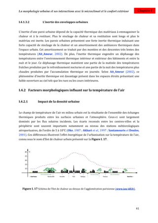 La morphologie urbaine et ses interactions avec le microclimat et le confort extérieur                   Chapitre I


I.4.1.3.2           L’inertie des enveloppes urbaines


L'inertie d'une paroi urbaine dépend de la capacité thermique des matériaux à emmagasiner la
chaleur et à la restituer. Plus le stockage de chaleur et sa restitution sont longs et plus le
matériau est inerte. Les parois urbaines présentent une forte inertie thermique induisant une
forte capacité de stockage de la chaleur et un amortissement des ambiances thermiques dans
l'espace urbain. Cet amortissement se traduit par des montées et des descentes très lentes des
températures (Ait_Ameur, 2002). De plus, l’inertie thermique engendre un déphasage des
températures entre l'environnement thermique intérieur et extérieur des bâtiments et entre la
nuit et le jour. Ce déphasage thermique maintient une partie de la matinée des températures
fraîches produites par le refroidissement nocturne et une partie de la nuit des températures plus
chaudes produites par l’accumulation thermique en journée. Selon Ait_Ameur (2002), ce
phénomène d’inertie thermique est davantage présent dans les espaces étroits présentant une
faible ouverture au ciel tels que les rues ou les cours intérieures.


I.4.2 Facteurs morphologiques influant sur la température de l'air


I.4.2.1         Impact de la densité urbaine


Le champ de température de l'air en milieu urbain est la résultante de l'ensemble des échanges
thermiques produits entre les surfaces urbaines et l'atmosphère. Ceux-ci sont largement
dominés par les flux solaires incidents. Les écarts recensés entre les centres-villes et la
périphérie sont souvent importants notamment au niveau des stations météorologiques
aéroportuaires, de l’ordre de 5 à 10°C (Oke, 1987 ; Akbari et al., 1997 ; Santamouris et Doulos,
2001). Ces différences illustrent l'effet énergétique de l'urbanisation sur la température de l'air,
connu sous le nom d'îlot de chaleur urbain présenté sur la Figure I. 17.




   Figure I. 17 Schéma de l’îlot de chaleur au-dessus de l’agglomération parisienne (www.iau-idf.fr).




                                                                                                        41
 