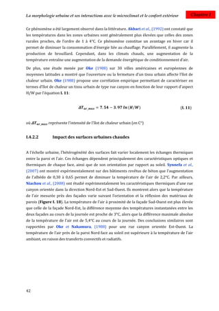 La morphologie urbaine et ses interactions avec le microclimat et le confort extérieur          Chapitre I


Ce phénomène a été largement observé dans la littérature. Akbari et al., (1992) ont constaté que
les températures dans les zones urbaines sont généralement plus élevées que celles des zones
rurales proches, de l’ordre de 1 à 4°C. Ce phénomène constitue un avantage en hiver car il
permet de diminuer la consommation d'énergie liée au chauffage. Parallèlement, il augmente la
production de brouillard. Cependant, dans les climats chauds, une augmentation de la
température entraîne une augmentation de la demande énergétique de conditionnement d’air.

De plus, une étude menée par Oke (1988) sur 30 villes américaines et européennes de
moyennes latitudes a montré que l'ouverture ou la fermeture d'un tissu urbain affecte l’îlot de
chaleur urbain. Oke (1988) propose une corrélation empirique permettant de caractériser en
termes d'îlot de chaleur un tissu urbain de type rue canyon en fonction de leur rapport d'aspect
H/W par l'équation I. 11:


                                                             ( ⁄ )                        (I. 11)


où           représente l'intensité de l'îlot de chaleur urbain (en C°)


I.4.2.2         Impact des surfaces urbaines chaudes


A l'échelle urbaine, l'hétérogénéité des surfaces fait varier localement les échanges thermiques
entre la paroi et l'air. Ces échanges dépendent principalement des caractéristiques optiques et
thermiques de chaque face, ainsi que de son orientation par rapport au soleil. Synnefa et al.,
(2007) ont montré expérimentalement sur des bâtiments revêtus de béton que l'augmentation
de l'albédo de 0,30 à 0,65 permet de diminuer la température de l'air de 2,2°C. Par ailleurs,
Niachou et al., (2008) ont étudié expérimentalement les caractéristiques thermiques d'une rue
canyon orientée dans la direction Nord-Est et Sud-Ouest. Ils montrent alors que la température
de l'air mesurée près des façades varie suivant l’orientation et la réflexion des matériaux de
parois (Figure I. 18). La température de l'air à proximité de la façade Sud-Ouest est plus élevée
que celle de la façade Nord-Est, la différence moyenne des températures instantanées entre les
deux façades au cours de la journée est proche de 3°C, alors que la différence maximale absolue
de la température de l'air est de 5,4°C au cours de la journée. Des conclusions similaires sont
rapportées par Oke et Nakamura, (1988) pour une rue canyon orientée Est-Ouest. La
température de l’air près de la paroi Nord face au soleil est supérieure à la température de l’air
ambiant, en raison des transferts convectifs et radiatifs.




42
 