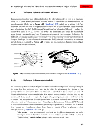La morphologie urbaine et ses interactions avec le microclimat et le confort extérieur               Chapitre I


I.4.3.2        L'influence de la volumétrie des bâtiments


Les écoulements autour d'un bâtiment résultent des interactions entre le vent et la structure
bâtie. Par sa forme et sa disposition, un bâtiment modifie la distribution des différentes zones de
pression comme illustré sur la Figure I. 20 (Gandemer, 1981). Ainsi, sur la face au vent d'un
bâtiment, apparaît une zone de surpression caractérisée par un contournement de l'écoulement
vers le haut et sur les côtés du bâtiment et l'apparition d'un rouleau tourbillonnaire résultant de
l'interaction avec le sol. Au niveau des arêtes des bâtiments, des zones de décollement
apparaissent, caractérisées par leurs dépressions relativement constantes avec la hauteur du
bâtiment. Cependant, sous la face du bâtiment, le vent forme des mouvements tourbillonnaires à
l’origine du sillage. Ces tourbillons s'atténuent en aval du bâtiment où l'écoulement retrouve ses
caractéristiques en amont. La Figure I. 20 présente une schématisation du contournement par
le vent d'une construction isolée.




  Figure I. 20 Schématisation du contournement d'une structure bâtie par le vent (Gandemer, 1981).


I.4.3.3        L'influence de l’agencement urbain


Au niveau des piétons, des effets de gêne liés à l'écoulement du vent peuvent être engendrés par
la façon dont les bâtiments sont associés. En effet, les dimensions, les formes et les
juxtapositions des ensembles bâtis conditionnent la distribution de la vitesse du vent et
l'intensité turbulente autour des obstacles. Une bonne connaissance des effets du vent sur les
structures bâties permet de comprendre l'aspect aérodynamique des espaces extérieurs et de
d’aboutir à des configurations urbaines génératrices de situation de confort ou d'inconfort. Pour
répondre à cette problématique, le Centre Scientifique et Technique du Bâtiment (CSTB Nantes)
a effectué plusieurs essais en soufflerie sur plusieurs juxtapositions de bâtiments afin d'étudier
leur impact sur l'écoulement d'air. Cette étude a permis d'observer plusieurs effets
aérodynamiques (Gandemer, 1976) tels que :
     - l'effet venturi : c'est un phénomène engendré par des bâtiments dessinant un angle
        convergent dans la direction du vent. La zone critique pour le confort se situe à
        l'étranglement (Figure I. 21 (a)) qui représente une zone de survente.



                                                                                                 45
 