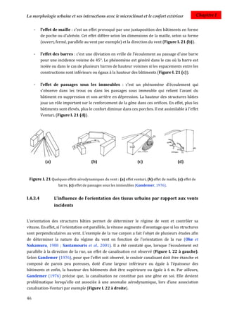La morphologie urbaine et ses interactions avec le microclimat et le confort extérieur                        Chapitre I


     -    l'effet de maille : c'est un effet provoqué par une juxtaposition des bâtiments en forme
          de poche ou d’alvéole. Cet effet diffère selon les dimensions de la maille, selon sa forme
          (ouvert, fermé, parallèle au vent par exemple) et la direction du vent (Figure I. 21 (b)).

     -    l'effet des barres : c'est une déviation en vrille de l'écoulement au passage d'une barre
          pour une incidence voisine de 45°. Le phénomène est généré dans le cas où la barre est
          isolée ou dans le cas de plusieurs barres de hauteur voisines si les espacements entre les
          constructions sont inférieurs ou égaux à la hauteur des bâtiments (Figure I. 21 (c)).

     -    l'effet de passages sous les immeubles : c'est un phénomène d'écoulement qui
          s'observe dans les trous ou dans les passages sous immeuble qui relient l'avant du
          bâtiment en suppression et son arrière en dépression. La hauteur des structures bâties
          joue un rôle important sur le renforcement de la gêne dans ces orifices. En effet, plus les
          bâtiments sont élevés, plus le confort diminue dans ces porches. Il est assimilable à l'effet
          Venturi. (Figure I. 21 (d)).




            (a)                         (b)                          (c)                       (d)



 Figure I. 21 Quelques effets aérodynamiques du vent : (a) effet venturi, (b) effet de maille, (c) effet de
                    barre, (c) effet de passages sous les immeubles (Gandemer, 1976).


I.4.3.4           L'influence de l’orientation des tissus urbains par rapport aux vents
                  incidents


L'orientation des structures bâties permet de déterminer le régime de vent et contrôler sa
vitesse. En effet, si l'orientation est parallèle, la vitesse augmente d'avantage que si les structures
sont perpendiculaires au vent. L'exemple de la rue canyon a fait l'objet de plusieurs études afin
de déterminer la nature du régime du vent en fonction de l'orientation de la rue (Oke et
Nakamura, 1988 ; Santamouris et al., 2001). Il a été constaté que, lorsque l'écoulement est
parallèle à la direction de la rue, un effet de canalisation est observé (Figure I. 22 à gauche).
Selon Gandemer (1976), pour que l'effet soit observé, le couloir canalisant doit être étanche et
composé de parois peu poreuses, doté d'une largeur inférieure ou égale à l'épaisseur des
bâtiments et enfin, la hauteur des bâtiments doit être supérieure ou égale à 6 m. Par ailleurs,
Gandemer (1976) précise que, la canalisation ne constitue pas une gêne en soi. Elle devient
problématique lorsqu'elle est associée à une anomalie aérodynamique, lors d’une association
canalisation-Venturi par exemple (Figure I. 22 à droite).

46
 