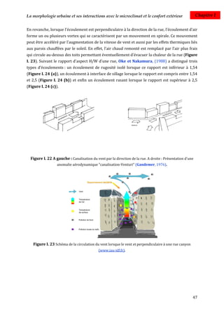 La morphologie urbaine et ses interactions avec le microclimat et le confort extérieur                     Chapitre I


En revanche, lorsque l'écoulement est perpendiculaire à la direction de la rue, l'écoulement d'air
forme un ou plusieurs vortex qui se caractérisent par un mouvement en spirale. Ce mouvement
peut être accéléré par l'augmentation de la vitesse de vent et aussi par les effets thermiques liés
aux parois chauffées par le soleil. En effet, l’air chaud remonté est remplacé par l'air plus frais
qui circule au-dessus des toits permettant éventuellement d'évacuer la chaleur de la rue (Figure
I. 23). Suivant le rapport d'aspect H/W d'une rue, Oke et Nakamura, (1988) a distingué trois
types d’écoulements : un écoulement de rugosité isolé lorsque ce rapport est inférieur à 1,54
(Figure I. 24 (a)), un écoulement à interface de sillage lorsque le rapport est compris entre 1,54
et 2,5 (Figure I. 24 (b)) et enfin un écoulement rasant lorsque le rapport est supérieur à 2,5
(Figure I. 24 (c)).




  Figure I. 22 A gauche : Canalisation du vent par la direction de la rue. A droite : Présentation d'une
                  anomalie aérodynamique "canalisation-Venturi" (Gandemer, 1976).




   Figure I. 23 Schéma de la circulation du vent lorsque le vent et perpendiculaire à une rue canyon
                                            (www.iau-idf.fr).




                                                                                                       47
 