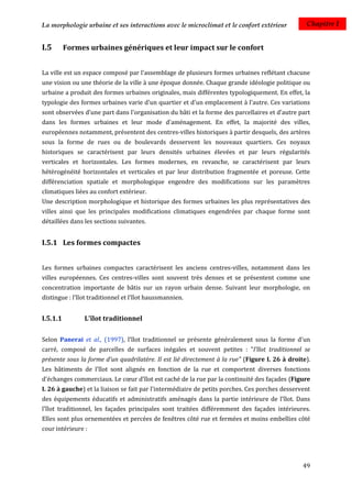 La morphologie urbaine et ses interactions avec le microclimat et le confort extérieur           Chapitre I


I.5       Formes urbaines génériques et leur impact sur le confort


La ville est un espace composé par l'assemblage de plusieurs formes urbaines reflétant chacune
une vision ou une théorie de la ville à une époque donnée. Chaque grande idéologie politique ou
urbaine a produit des formes urbaines originales, mais différentes typologiquement. En effet, la
typologie des formes urbaines varie d'un quartier et d'un emplacement à l'autre. Ces variations
sont observées d’une part dans l'organisation du bâti et la forme des parcellaires et d’autre part
dans les formes urbaines et leur mode d'aménagement. En effet, la majorité des villes,
européennes notamment, présentent des centres-villes historiques à partir desquels, des artères
sous la forme de rues ou de boulevards desservent les nouveaux quartiers. Ces noyaux
historiques se caractérisent par leurs densités urbaines élevées et par leurs régularités
verticales et horizontales. Les formes modernes, en revanche, se caractérisent par leurs
hétérogénéité horizontales et verticales et par leur distribution fragmentée et poreuse. Cette
différenciation spatiale et morphologique engendre des modifications sur les paramètres
climatiques liées au confort extérieur.
Une description morphologique et historique des formes urbaines les plus représentatives des
villes ainsi que les principales modifications climatiques engendrées par chaque forme sont
détaillées dans les sections suivantes.


I.5.1 Les formes compactes


Les formes urbaines compactes caractérisent les anciens centres-villes, notamment dans les
villes européennes. Ces centres-villes sont souvent très denses et se présentent comme une
concentration importante de bâtis sur un rayon urbain dense. Suivant leur morphologie, on
distingue : l’îlot traditionnel et l’îlot haussmannien.


I.5.1.1         L'îlot traditionnel

Selon Panerai et al., (1997), l’îlot traditionnel se présente généralement sous la forme d'un
carré, composé de parcelles de surfaces inégales et souvent petites : "l'îlot traditionnel se
présente sous la forme d'un quadrilatère. Il est lié directement à la rue" (Figure I. 26 à droite).
Les bâtiments de l'îlot sont alignés en fonction de la rue et comportent diverses fonctions
d'échanges commerciaux. Le cœur d'îlot est caché de la rue par la continuité des façades (Figure
I. 26 à gauche) et la liaison se fait par l'intermédiaire de petits porches. Ces porches desservent
des équipements éducatifs et administratifs aménagés dans la partie intérieure de l'îlot. Dans
l'îlot traditionnel, les façades principales sont traitées différemment des façades intérieures.
Elles sont plus ornementées et percées de fenêtres côté rue et fermées et moins embellies côté
cour intérieure :




                                                                                                49
 