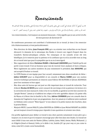 Remerciements
« ‫» رب أوزعين أن أشكر نعمتك اليت أنعمت علي وعلى والدي وأن أعمل صاحلا ترضاه وأدخلين برمحتك يف عبادك الصاحلني‬
: ‫احلمد هلل رب العاملني ، والصالة والسالم على خامت األنبياء واملرسلني ، املبعوث رمحة للعاملني، حممد وعلى آله وصحبه أمجعني . أما بعد‬

Les remerciements, c'est toujours un moment émouvant…! Cela signifie que je suis arrivé à la fin
                                          de mon parcours de doctorant !

De nombreuses personnes ont contribué à l'achèvement de ce travail. Je tiens à les remercier
très chaleureusement, et tout particulièrement :

- Mon directeur de thèse, Jean François SINI, qui a su orienter mes recherches en me faisant
   découvrir le domaine de la mécanique des fluides à travers son regard d'expert dans les
   transferts thermo-aérauliques urbains. Tes remarques et tes conseils m'ont été très
   bénéfiques. Je te remercie pour ta patience et la confiance que tu m'as accordée tout au long
   de ce travail ainsi que pour la sympathie que tu as eu à mon égard.
- Mes rapporteurs de thèse Christian INARD et Bertrand CARISSIMO pour l’intérêt qu’ils ont
   porté à mon travail. C'est un honneur pour moi de recevoir leurs analyses et leurs critiques.
   Merci également aux autres membres du jury notamment le président, Luc ADOLPHE, qui
   ont accepté d'évaluer ce travail.
- Le CSTB Nantes et son équipe pour leur accueil, notamment mes deux encadrant de thèse :
   Julien GUILHOT pour sa disponibilité et ses conseils et Maeva SABRE pour son soutien
   moral et technique permanent. Je remercie aussi Fabrice DE OLIVEIRA et Sylvain AGUINAGA
   pour leur assistance et leur appui.
- Mes deux amis de bureau qui ont joué un rôle important dans ce travail de recherche. Tout
   d’abord, Nicolas LE ROUX pour avoir consacré de son temps et de sa patience à la lecture et à
   la correction de mon manuscrit. Grâce à lui et à sa famille, je garderai un très bon souvenir du
   "peuple Breton". Jamais je n'oublierai tes crêpes et les très agréables séjours à la petite villa
   de Mazou et à Brest chez la famille Le Hir. Puis, Adrien COURBOIS pour ses conseils dans le
   domaine de l'ingénierie et par son pragmatisme. Avec toi, jamais je n'oublierai notre weekend
   en Holland, notre concert "Main Square" et nos séjours à la petite maison des Courbois, dans
   la prairie lilloise.
- Marjorie MUSY, Laurent MALYS, Julien BOUYER du CERMA et Jean Michel ROSANT du LHEEA
   qui ont toujours trouvé le temps pour répondre à mes questions et orienter mes choix.

J’en profite également pour dédier ce travail à mes chers parents notamment à mon père qui a
toujours cru en moi et qui m'a toujours encouragé pour aller loin dans mes études. Ce travail est
aussi dédié à tous mes amis de Nantes (Alban, Laëtitia, Jaime, Nabil, Amine, Malik, Mohamed…)
et d’Algérie (Imad et Hamza). Enfin, je le dédie à toi, Souhila (If I go your way or you come to
mine, come let's create a new humankind).

                                                                                                                                  5
 