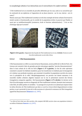 La morphologie urbaine et ses interactions avec le microclimat et le confort extérieur                    Chapitre I


"L'îlot traditionnel est un ensemble de parcelles délimitées par les rues, isolé, et se caractérise par
la continuité de son épiderme et l'opposition de ses faces (externe : sur la rue, interne : vers le
cœur)".
Notons aussi que, l'îlot traditionnel constitue un très bon exemple de forme urbaine favorisant la
mixité sociale et fonctionnelle, par la variété de la population (riche et pauvre) qui l’habite et
aussi par sa multifonctionnalité (commerce, école et fonction administrative) : "c'est un lieu
d'échange régit par la mixité".




Figure I. 26 A gauche : Alignement des façades de l'îlot traditionnel sur la rue. A droite: Forme en carré
                                  d'un îlot traditionnel, rue de Lille à Paris.

I.5.1.2            L'îlot haussmannien

L'îlot haussmannien se réfère au nom du baron Haussmann, ancien préfet de la ville de Paris. Ses
travaux ont consisté à faire de grandes percées mécanique appelées "percées Haussmanniennes"
dans le tissu urbain de la ville de Paris (Figure I. 27 à gauche). Le but de cette opération
consistait à assainir les habitats insalubres, pour les transformer en habitats pour la bourgeoisie
et à réaliser une profonde mutation, qui consistait à transférer la population ouvrière du centre
vers la périphérie de la ville7. Morphologiquement, ces percées ont donné naissance à de
nouvelles mailles urbaines alignées toujours sur la rue et présentant souvent des formes
triangulaires compactes appelées : îlot haussmannien (Figure I. 27 à droite). Ce dernier est le
fruit d'un découpage souvent en diagonale de l'îlot traditionnel existant, donnant ainsi naissance
à des îlots, de tailles petites et variables : "Le passage de ces percées ne se faisait pas toujours dans
la même direction de l'îlot traditionnel, qui dans ce cas-là se trouve divisé diagonalement en deux
parties ce qui a perturbé le tissu de la ville ancienne et a favorisé la naissance de l'îlot triangulaire
appelé îlot Haussmannien"(Panerai et al., 1997).




7   La ville de Paris était une ville ouvrière; elle comptait 400 000 ouvriers dans une population évaluée à
un million d'habitants Panerai et al., (1997).


50
 