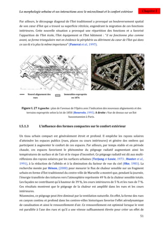 La morphologie urbaine et ses interactions avec le microclimat et le confort extérieur                   Chapitre I


Par ailleurs, le découpage diagonal de l'îlot traditionnel a provoqué un bouleversement spatial
de son cœur d'îlot qui a trouvé sa superficie rétrécie, engendrant la migration de ces fonctions
intérieures. Cette nouvelle situation a provoqué une répartition des fonctions et a favorisé
l'apparition de l'îlot école, l'îlot équipement et l'îlot bâtiment : "il ne fonctionne plus comme
avant, sa forme triangulaire met en évidence la périphérie au détriment du cœur de l'îlot qui dans
ce cas-là n'a plus la même importance" (Panerai et al., 1997).




      Nouvel alignement des          Immeubles expropriés
           rues                            en 1876



 Figure I. 27 A gauche : plan de l'avenue de l'Opéra avec l'indication des nouveaux alignements et des
     terrains expropriés selon la loi de 1850 (Benevolo, 1995). A droite : Vue de dessus sur un îlot
                                         haussmannien à Paris.


I.5.1.3           L'influence des formes compactes sur le confort extérieur

Un tissu urbain compact est généralement étroit et profond. Il empêche les rayons solaires
d’atteindre les espaces publics (rues, places ou cours intérieures) et génère des ombres qui
participent à augmenter le confort de ces espaces. Par ailleurs, par temps stable et en période
chaude, ces espaces favorisent le phénomène du piégeage radiatif augmentant ainsi les
températures de surface et de l'air et le risque d'inconfort. Ce piégeage radiatif est dû aux multi-
réflexions des rayons solaires par les surfaces urbaines (Terjung et Louie, 1973 ; Hunter et al.,
1991), à la réduction de l’albédo et à la diminution du facteur de vue du ciel (Oke, 1981). La
recherche menée par Hénon, (2008) pour mesurer le flux de chaleur sensible sur un fragment
urbain en forme d'îlot traditionnel du centre-ville de Marseille a montré que, pendant la journée,
l'énergie transférée des toitures vers l'atmosphère représente 49 % de la chaleur sensible totale.
Les façades ne contribuent qu'à hauteur de 39 %, les cours intérieures de 5 % et les rues de 7 %.
Ces résultats montrent que le piégeage de la chaleur est amplifié dans les rues et les cours
intérieures.
Néanmoins, ce piégeage peut être diminué par la ventilation naturelle. En effet, la forme des rues
en canyon continu et profond dans les centres-villes historiques favorise l'effet aérodynamique
de canalisation et ainsi le renouvellement d'air. Ce renouvellement est optimisé lorsque le vent
est parallèle à l'axe des rues et qu'il a une vitesse suffisamment élevée pour créer un effet de

                                                                                                       51
 