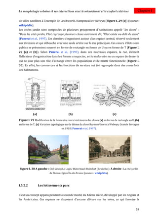 La morphologie urbaine et ses interactions avec le microclimat et le confort extérieur                  Chapitre I


de villes satellites à l'exemple de Letchworth, Hampstead et Welwyn (Figure I. 29 (c)) (source :
wikipédia).
Les citées jardin sont composées de plusieurs groupement d'habitations appelé "les closes" :
"Dans les cités jardin, l'îlot regroupe plusieurs closes autrement dit, "l'îlot existe au-delà du close"
(Panerai et al., 1997). Ces derniers s'organisent autour d'un espace central, réservé seulement
aux riverains et qui débouche avec une seule artère sur la rue principale. Ces cœurs d'îlots semi
publics se présentent souvent en forme de rectangle en forme de U ou en forme de T (Figure I.
29 (a) et (b)). Selon Panerai et al., (1997), dans ces nouveaux espaces, la rue, élément
fédérateur d'organisation dans les formes compactes, est transformée en un espace de desserte
qui ne joue plus son rôle d'échange entre les populations et de mixité fonctionnelle (Figure I.
30). En effet, les commerces et les fonctions de services ont été regroupés dans des zones loin
des habitations.




            (a)                            (b)                                    (c)

Figure I. 29 Modification de la forme des cours intérieures des closes (a) en forme de rectangle en U, (b)
en forme de T, (c) Variation typologique sur le thème du close Raymon Unwin à Welwyn, Grande Bretagne
                                     en 1910 (Panerai et al., 1997).




Figure I. 30 A gauche : Cité-jardin Le Logis, Watermael-Boitsfort (Bruxelles). A droite : La cité-jardin
                           de Stains région Île-de-France (source : wikipédia).



I.5.2.2           Les lotissements parc

C'est un concept apparu pendant la seconde moitié du XXème siècle, développé par les Anglais et
les Américains. Ces espaces ne disposent d'aucune clôture sur les voies, ce qui favorise la


                                                                                                       53
 