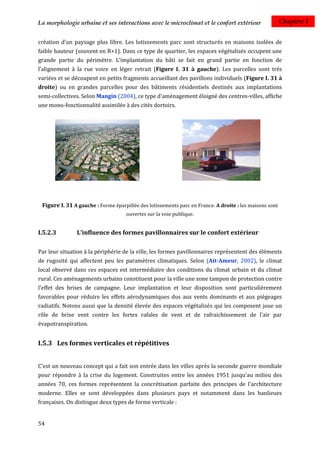 La morphologie urbaine et ses interactions avec le microclimat et le confort extérieur                   Chapitre I


création d'un paysage plus libre. Les lotissements parc sont structurés en maisons isolées de
faible hauteur (souvent en R+1). Dans ce type de quartier, les espaces végétalisés occupent une
grande partie du périmètre. L’implantation du bâti se fait en grand partie en fonction de
l’alignement à la rue voire en léger retrait (Figure I. 31 à gauche). Les parcelles sont très
variées et se découpent en petits fragments accueillant des pavillons individuels (Figure I. 31 à
droite) ou en grandes parcelles pour des bâtiments résidentiels destinés aux implantations
semi-collectives. Selon Mangin (2004), ce type d'aménagement éloigné des centres-villes, affiche
une mono-fonctionnalité assimilée à des cités dortoirs.




 Figure I. 31 A gauche : Forme éparpillée des lotissements parc en France. A droite : les maisons sont
                                     ouvertes sur la voie publique.


I.5.2.3        L'influence des formes pavillonnaires sur le confort extérieur

Par leur situation à la périphérie de la ville, les formes pavillonnaires représentent des éléments
de rugosité qui affectent peu les paramètres climatiques. Selon (Ait-Ameur, 2002), le climat
local observé dans ces espaces est intermédiaire des conditions du climat urbain et du climat
rural. Ces aménagements urbains constituent pour la ville une zone tampon de protection contre
l'effet des brises de campagne. Leur implantation et leur disposition sont particulièrement
favorables pour réduire les effets aérodynamiques dus aux vents dominants et aux piégeages
radiatifs. Notons aussi que la densité élevée des espaces végétalisés qui les composent joue un
rôle de brise vent contre les fortes rafales de vent et de rafraichissement de l'air par
évapotranspiration.


I.5.3 Les formes verticales et répétitives


C’est un nouveau concept qui a fait son entrée dans les villes après la seconde guerre mondiale
pour répondre à la crise du logement. Construites entre les années 1951 jusqu'au milieu des
années 70, ces formes représentent la concrétisation parfaite des principes de l'architecture
moderne. Elles se sont développées dans plusieurs pays et notamment dans les banlieues
françaises. On distingue deux types de forme verticale :


54
 
