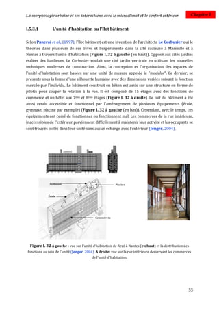 La morphologie urbaine et ses interactions avec le microclimat et le confort extérieur                     Chapitre I


I.5.3.1         L'unité d'habitation ou l'îlot bâtiment

Selon Panerai et al., (1997), l'îlot bâtiment est une invention de l'architecte Le Corbusier qui le
théorise dans plusieurs de ses livres et l'expérimente dans la cité radieuse à Marseille et à
Nantes à travers l'unité d'habitation (Figure I. 32 à gauche (en haut)). Opposé aux cités jardins
étalées des banlieues, Le Corbusier voulait une cité jardin verticale en utilisant les nouvelles
techniques modernes de construction. Ainsi, la conception et l'organisation des espaces de
l'unité d'habitation sont basées sur une unité de mesure appelée le "modulor". Ce dernier, se
présente sous la forme d'une silhouette humaine avec des dimensions variées suivant la fonction
exercée par l'individu. Le bâtiment construit en béton est assis sur une structure en forme de
pilotis pour couper la relation à la rue. Il est composé de 15 étages avec des fonctions de
commerce et un hôtel aux 7éme et 8éme étages (Figure I. 32 à droite). Le toit du bâtiment a été
aussi rendu accessible et fonctionnel par l'aménagement de plusieurs équipements (école,
gymnase, piscine par exemple) (Figure I. 32 à gauche (en bas)). Cependant, avec le temps, ces
équipements ont cessé de fonctionner ou fonctionnent mal. Les commerces de la rue intérieure,
inaccessibles de l'extérieur parviennent difficilement à maintenir leur activité et les occupants se
sont trouvés isolés dans leur unité sans aucun échange avec l'extérieur (Jenger, 2004).




  Figure I. 32 A gauche : vue sur l'unité d'habitation de Rezé à Nantes (en haut) et la distribution des
 fonctions au sein de l'unité (Jenger, 2004). A droite: vue sur la rue intérieure desservant les commerces
                                          de l'unité d'habitation.




                                                                                                        55
 