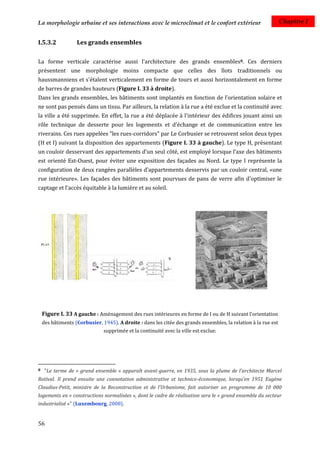 La morphologie urbaine et ses interactions avec le microclimat et le confort extérieur                          Chapitre I


I.5.3.2            Les grands ensembles

La forme verticale caractérise aussi l'architecture des grands ensembles8. Ces derniers
présentent une morphologie moins compacte que celles des îlots traditionnels ou
haussmanniens et s'étalent verticalement en forme de tours et aussi horizontalement en forme
de barres de grandes hauteurs (Figure I. 33 à droite).
Dans les grands ensembles, les bâtiments sont implantés en fonction de l’orientation solaire et
ne sont pas pensés dans un tissu. Par ailleurs, la relation à la rue a été exclue et la continuité avec
la ville a été supprimée. En effet, la rue a été déplacée à l'intérieur des édifices jouant ainsi un
rôle technique de desserte pour les logements et d'échange et de communication entre les
riverains. Ces rues appelées "les rues-corridors" par Le Corbusier se retrouvent selon deux types
(H et I) suivant la disposition des appartements (Figure I. 33 à gauche). Le type H, présentant
un couloir desservant des appartements d’un seul côté, est employé lorsque l’axe des bâtiments
est orienté Est-Ouest, pour éviter une exposition des façades au Nord. Le type I représente la
configuration de deux rangées parallèles d’appartements desservis par un couloir central, «une
rue intérieure». Les façades des bâtiments sont pourvues de pans de verre afin d'optimiser le
captage et l'accès équitable à la lumière et au soleil.




    Figure I. 33 A gauche : Aménagement des rues intérieures en forme de I ou de H suivant l'orientation
    des bâtiments (Corbusier, 1945). A droite : dans les citée des grands ensembles, la relation à la rue est
                               supprimée et la continuité avec la ville est exclue.




8    "Le terme de « grand ensemble » apparaît avant-guerre, en 1935, sous la plume de l’architecte Marcel
Rotival. Il prend ensuite une connotation administrative et technico-économique, lorsqu’en 1951 Eugène
Claudius-Petit, ministre de la Reconstruction et de l’Urbanisme, fait autoriser un programme de 10 000
logements en « constructions normalisées », dont le cadre de réalisation sera le « grand ensemble du secteur
industrialisé »" (Luxembourg, 2008).


56
 