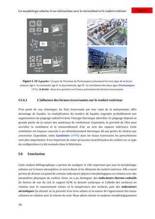 La morphologie urbaine et ses interactions avec le microclimat et le confort extérieur                         Chapitre I




     Figure I. 34 A gauche : Croquis de Christian de Portzamparc présentant les trois âges de la forme
 urbaine: âge I : la continuité, âge II: la discontinuité, âge III : la conciliation des deux âges (Portzamparc,
            1996). A droite : deux éco-quartiers en France présentant des formes traversantes.



I.5.4.1          L'influence des formes traversantes sur le confort extérieur

D'un point de vue climatique, les îlots traversants par leur rejet de la mitoyenneté, offre
davantage de façades. La multiplication du nombre de façades engendre probablement une
augmentation du piégeage radiatif et donc l'énergie thermique absorbée. Ce piégeage dépend en
grande partie de la nature des matériaux de revêtement. Cependant, la porosité de l'îlot peut
accroître la ventilation et le renouvellement d'air au sein des espaces intérieurs. Cette
ventilation est toujours associée à un rafraichissement thermique dû aux pertes de chaleur par
convection. Cependant, selon Gandemer (1976) dans les tissus traversants les perturbations
sont plus importantes. Il est important de noter qu’aucune caractérisation du confort sur ce type
de configuration n’a été recensée dans la littérature.


I.6       Conclusion


Cette analyse bibliographique a permis de souligner le rôle important que joue la morphologie
urbaine sur la basse atmosphère, le microclimat et les éléments du confort extérieur. Elle a aussi
permis de dresser un panel de certains indicateurs physico-morphologiques en relation avec des
paramètres physiques de confort. Ainsi, on a pu distinguer des indicateurs thermo-radiatifs
(le facteur de vue du ciel, le rapport H/W, la densité surfacique et l'albédo des surfaces) en
relation avec le rayonnement solaire et la température des surfaces, puis des indicateurs
aérauliques (la densité ou la porosité d'un tissu urbain et la nature de l’agencement des tissus
urbains) en relation avec la vitesse du vent. Nous allons choisir et analyser morphologiquement


58
 