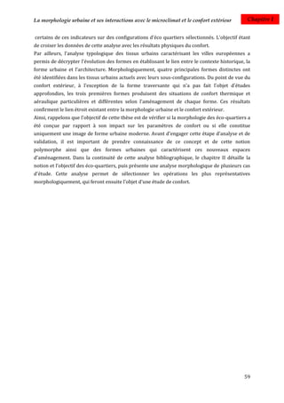 La morphologie urbaine et ses interactions avec le microclimat et le confort extérieur            Chapitre I


certains de ces indicateurs sur des configurations d'éco quartiers sélectionnés. L'objectif étant
de croiser les données de cette analyse avec les résultats physiques du confort.
Par ailleurs, l'analyse typologique des tissus urbains caractérisant les villes européennes a
permis de décrypter l'évolution des formes en établissant le lien entre le contexte historique, la
forme urbaine et l’architecture. Morphologiquement, quatre principales formes distinctes ont
été identifiées dans les tissus urbains actuels avec leurs sous-configurations. Du point de vue du
confort extérieur, à l'exception de la forme traversante qui n'a pas fait l'objet d'études
approfondies, les trois premières formes produisent des situations de confort thermique et
aéraulique particulières et différentes selon l'aménagement de chaque forme. Ces résultats
confirment le lien étroit existant entre la morphologie urbaine et le confort extérieur.
Ainsi, rappelons que l'objectif de cette thèse est de vérifier si la morphologie des éco-quartiers a
été conçue par rapport à son impact sur les paramètres de confort ou si elle constitue
uniquement une image de forme urbaine moderne. Avant d'engager cette étape d'analyse et de
validation, il est important de prendre connaissance de ce concept et de cette notion
polymorphe ainsi que des formes urbaines qui caractérisent ces nouveaux espaces
d'aménagement. Dans la continuité de cette analyse bibliographique, le chapitre II détaille la
notion et l’objectif des éco-quartiers, puis présente une analyse morphologique de plusieurs cas
d'étude. Cette analyse permet de sélectionner les opérations les plus représentatives
morphologiquement, qui feront ensuite l'objet d'une étude de confort.




                                                                                                 59
 
