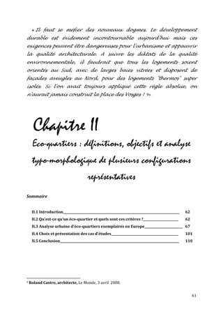 « Il faut se méfier des nouveaux dogmes. Le développement
durable est évidement incontournable aujourd'hui mais ces
exigences peuvent être dangereuses pour l'urbanisme et appauvrir
la qualité architecturale. A suivre les diktats de la qualité
environnementale, il faudrait que tous les logements soient
orientés au Sud, avec de larges baies vitrées et disposent de
façades aveugles au Nord, pour des logements "thermos" super
isolés. Si l'on avait toujours appliqué cette règle absolue, on
n'aurait jamais construit la place des Vosges ! 9»




      Chapitre II
     Eco-quartiers : définitions, objectifs et analyse
     typo-morphologique de plusieurs configurations
                                        représentatives
Sommaire


     II.1 Introduction____________________________________________________________________________   62
     II.2 Qu'est-ce qu'un éco-quartier et quels sont ces critères ?_______________________           62
     II.3 Analyse urbaine d'éco-quartiers exemplaires en Europe_________________________ 67
     II.4 Choix et présentation des cas d'études____________________________________________         101
     II.5 Conclusion______________________________________________________________________________   110




9   Roland Castro, architecte, Le Monde, 3 avril 2008.


                                                                                                          61
 