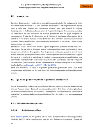 Eco-quartiers : définitions, objectifs et analyse typo-
                                                                                                     Chapitre II
           morphologique de plusieurs configurations représentatives




II.1 Introduction

La notion d'éco-quartiers représente un concept intéressant qui cherche à dépasser la vision
moderniste et fonctionnelle de la ville. Le terme "éco-quartier" s'est progressivement imposé
dans le cadre des réflexions sur "l'urbanisme durable", avec pour objectif de modifier
l’aménagement et l’habitat des villes en raison de l'urgence écologique. Depuis quelques années,
ces expériences se sont multipliées de manière progressive dans les pays européens et
notamment en France. Ce développement est à l’origine de nombreux débats autour de la
définition et des critères d’un éco-quartier. Sur la base de la littérature existante, nous allons en
présenter différentes définitions scientifiques et institutionnelles et discuter les critères censés
caractériser un éco-quartier.
Ensuite, une analyse urbaine sera effectuée à partir de plusieurs opérations exemplaires d'éco-
quartiers en Europe, afin de distinguer une ou plusieurs configurations représentatives. Cette
analyse sera divisée en deux parties. Dans la première partie, ces opérations seront triées
suivant les formes génériques caractérisant les villes européennes, mentionnées dans le chapitre
I. A partir de ce tri sélectif, la seconde partie consistera en une analyse typo-morphologique plus
approfondie destinée à mettre en évidence les relations entre les différents éléments composant
l'espace urbain (contexte urbain, voiries, rapport espaces public/espaces privé et morphologie
des îlots) définis par Panerai et al., (1999) et Merlin, (1998).
Enfin, nous présentons à la fin de ce chapitre les quartiers qui, par la suite, feront l'objet d'une
tentative de caractérisation par des indicateurs morphologique et des paramètres physiques de
confort.


II.2 Qu'est-ce qu'un éco-quartier et quels sont ces critères ?

Au jour d'aujourd'hui, il n'existe pas une définition claire est établie des éco-quartiers et de leurs
critères. Plusieurs acteurs du monde académique (théoriciens de la forme urbaine, spécialistes
de la ville durable) ainsi que les acteurs de l'aménagement urbain (architectes, urbanistes et
institutions) se sont essayés à trouver une définition et fixer des critères à ces nouveaux espaces
urbains.


II.2.1 Définition d'un éco-quartier


II.2.1.1       Définition scientifique


Selon Boutaud (2009), un éco-quartier est une forme d’expérimentation urbanistique initiée
dès la fin du XXème siècle essentiellement dans les pays du nord et du centre de l’Europe. La

62
 