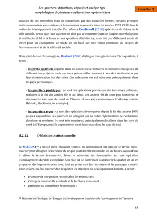 Eco-quartiers : définitions, objectifs et analyse typo-                               Chapitre II
                 morphologique de plusieurs configurations représentatives

vocation de ces ensembles était de concrétiser, par des nouvelles formes, certains principes
environnementaux puis sociaux et économiques regroupés dans les années 1990-2000 dans la
notion de développement durable. Par ailleurs, Emelianoff (2010), spécialiste du thème de la
ville durable, pense que l'éco-quartier ne doit pas se contenter juste de l'aspect morphologique
et architectural lié à la forme et aux questions d'habitacles, mais doit parallèlement servir de
levier pour un changement de mode de vie basé sur une vision commune du respect de
l'environnement et de la solidarité sociale.


D'un point de vue chronologique, Boutaud (2009) distingue trois générations d’éco-quartiers, à
savoir :

          - les proto-quartiers apparus dans les années 60 à l'initiative de militants écologistes, ils
          diffèrent des projets actuels par leurs petites tailles, souvent à caractère résidentiel et par
          leur dissémination loin des villes. Ces opérations ont été observées principalement dans
          les pays germaniques.

          - les quartiers prototypes : ce sont des opérations portées par des initiatives publiques,
          réalisées à la fin des années 80 et au début des années 90. Ils sont peu nombreux et
          circonscrits aux pays du nord de l’Europe et aux pays germaniques (Fribourg, Malmö,
          Helsinki, Stockholm par exemple) ;

          - les quartiers types : ce sont des opérations développées depuis la fin des années 1990
          jusqu'à aujourd'hui. Ces quartiers ne dérogent pas au cadre réglementaire de l'urbanisme
          classique et moderne. Ils sont très nombreux, principalement localisés dans les pays du
          nord de l’Europe, mais ils apparaissent aussi désormais dans les pays du sud.


II.2.1.2           Définition institutionnelle


Le MEEDDAT10 a hésité entre plusieurs termes, en commençant par utiliser le terme proto-
quartier pour désigner l'expérience de ce que pourrait être nos modes de vie futurs. Aujourd'hui,
il utilise le terme éco-quartier. Selon le ministère, un éco-quartier est une opération
d’aménagement durable exemplaire. Son rôle est de contribuer à améliorer la qualité de vie en
proposant des logements pour tous, tout en préservant les ressources et les paysages naturels.
Pour ce faire, un éco-quartier doit respecter les principes du développement durable, à savoir :

          promouvoir une gestion responsable des ressources ;
          s’intégrer dans la ville existante et le territoire avoisinant ;
          participer au dynamisme économique ;



10   Ministère de l'Ecologie, de l'Energie, du Développement Durable et de l'Aménagement du Territoire


                                                                                                         63
 