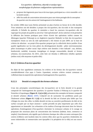 Eco-quartiers : définitions, objectifs et analyse typo-
                                                                                                     Chapitre II
            morphologique de plusieurs configurations représentatives

        proposer des logements pour tous et de tous types, participant au « vivre ensemble » et à
         la mixité sociale ;
        offrir les outils de concertation nécessaires pour une vision partagée dès la conception
         du quartier avec les acteurs de l’aménagement et les habitants.

En octobre 2008, Jean Louis Borloo présentait un plan d'action en faveur de la ville durable.
Trois initiatives ont été décidées à propos des éco-quartiers, des éco-cités et des transports
collectifs. A l'échelle du quartier, le ministère a lancé les concours éco-quartiers afin de
regrouper les projets de qualité au sein d'un "club opérationnel", de les valoriser et de permettre
la diffusion des bonnes pratiques pour éviter d'avoir des opérations isolées comme en
Allemagne (quartier Fribourg) ou en Angleterre (quartier Bedzed). La liste des éco-quartiers
exemplaires réunis au sein du club opérationnel a été choisie en juin 2009, sur la base de
critères de sélection : un projet d'éco-quartier proposé par la collectivité devra justifier d'une
qualité significative sur les trois piliers du développement durable : pilier environnemental,
pilier économique et pilier social. Sept critères sont données à titre indicatif : eau, déchets,
biodiversité, mobilité, économie énergétique et énergie renouvelable, densité et formes
urbaines, éco-construction. En 2011, cette liste est étendue à différentes échelles spatiales
(milieu rural, ville moyenne et petite ville)


II.2.2 Critères d'un éco-quartier


En dépit de leur appellation commune, les critères et les formes des éco-quartiers varient
considérablement d'un pays à l'autre. Cependant, certains critères restent communs et
s'affichent dans la majorité des opérations d'aménagement d'éco-quartiers.


II.2.2.1         Densité et compacité des formes urbaines


L'une des principales caractéristiques des éco-quartiers est la forte densité et la grande
compacité de l'aménagement des quartiers. Le quartier Vauban à Fribourg ou le quartier de
Vesterbro à Copenhague (Figure II. 1 (a) et (b)) présentent des exemples de bonnes compacité
et densité urbaines (Bovet, 2009). L'objectif est de surmonter les problèmes posés par
l’étalement urbain (Figure II. 1 (c)) où la densité du bâti est d'autant plus faible que l'on
s'éloigne du cœur des villes. La faible densité est due au caractère pavillonnaire du bâti où les
surface occupée par un foyer (maison + jardin privatif) est plus importante que celle d'un
appartement en immeuble. Les urbanistes et les maîtres d'ouvrage devraient dans les futures
opérations d'aménagement d'éco-quartiers réorienter la croissance urbaine et le zonage en
proposant des nouveaux plans de concentration des fonctions (habitat, loisir, commerce et
emploi). Concrètement, cela signifie que la division classique des villes en zones univoques (les
centres d'affaires sont localisés dans les centres-villes alors que les quartiers résidentiels, les
zones industrielles et commerciales sont éparpillés à la périphérie de la ville) est une source

64
 