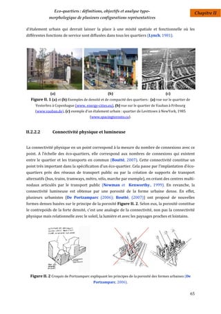 Eco-quartiers : définitions, objectifs et analyse typo-                                    Chapitre II
             morphologique de plusieurs configurations représentatives

d'étalement urbain qui devrait laisser la place à une mixité spatiale et fonctionnelle où les
différentes fonctions de service sont diffusées dans tous les quartiers (Lynch, 1981).




              (a)                                  (b)                                  (c)
  Figure II. 1 (a) et (b) Exemples de densité et de compacité des quartiers : (a) vue sur le quartier de
     Vesterbro à Copenhague (www. energy-cities.eu), (b) vue sur le quartier de Vauban à Fribourg
     (www.vauban.de), (c) exemple d'un étalement urbain : quartier de Levittown à NewYork, 1985
                                       (www.spacingtoronto.ca).



II.2.2.2       Connectivité physique et lumineuse


La connectivité physique en un point correspond à la mesure du nombre de connexions avec ce
point. A l'échelle des éco-quartiers, elle correspond aux nombres de connexions qui existent
entre le quartier et les transports en commun (Boutté, 2007). Cette connectivité constitue un
point très important dans la spécification d'un éco-quartier. Cela passe par l’implantation d'éco-
quartiers près des réseaux de transport public ou par la création de supports de transport
alternatifs (bus, trains, tramways, métro, vélo, marche par exemple), en créant des centres multi-
nodaux articulés par le transport public (Newman et Kenworthy., 1999). En revanche, la
connectivité lumineuse est obtenue par une porosité de la forme urbaine dense. En effet,
plusieurs urbanistes (De Portzamparc (2006); Boutté, (2007)) ont proposé de nouvelles
formes denses basées sur le principe de la porosité Figure II. 2. Selon eux, la porosité constitue
le contrepoids de la forte densité, c'est une analogie de la connectivité, non pas la connectivité
physique mais relationnelle avec le soleil, la lumière et avec les paysages proches et lointains.




  Figure II. 2 Croquis de Portzamparc expliquant les principes de la porosité des formes urbaines (De
                                          Portzamparc, 2006).


                                                                                                           65
 